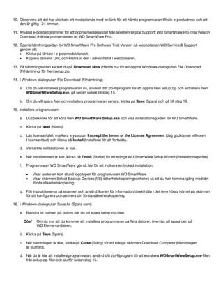 10. Observera att det har skickats ett meddelande med en länk för att hämta programvaran till din e-postadress och att
den är giltig i 24 timmar.
11. Använd e-postprogrammet för att öppna meddelandet från Western Digital Support: WD SmartWare Pro Trial Version
Download (Hämta provversionen av WD SmartWare Pro).
12. Öppna hämtningssidan för WD SmartWare Pro Software Trial Version på webbplatsen WD Service & Support
genom att:
• Klicka på länken i e-postmeddelandet.
• Kopiera länkens URL och klistra in den i adressfältet i webbläsaren.
13. På hämtningssidan klickar du på Download Now (Hämta nu) för att öppna Windows-dialogrutan File Download
(Filhämtning) för filen setup.zip.
14. I Windows-dialogrutan File Download (Filhämtning):
a. Om du vill installera programvaran nu, använd ditt zip-filprogram för att öppna filen setup.zip och extrahera filen
WDSmartWareSetup.exe, gå sedan vidare till steg 15.
b. Om du vill spara filen och installera programvaran senare, klicka på Save (Spara) och gå till steg 16.
15. Installera programvaran:
a. Dubbelklicka för att köra filen WD SmartWare Setup.exe och visa installationsguiden för WD SmartWare.
b. Klicka på Next (Nästa).
c. Läs licensavtalet, markera kryssrutan I accept the terms of the License Agreement (Jag godkänner villkoren
I licensavtalet) och klicka på Install (Installera) för att fortsätta.
d. Vänta tills installationen är klar.
e. När installationen är klar, klicka på Finish (Slutför) för att stänga WD SmartWare Setup Wizard (Installationsguiden).
f.

Programvaran WD SmartWare gör så här för att indikera en lyckad installation:
•
•

Visar under en kort stund logotypen för programvaran WD SmartWare
Visar skärmen Select Backup Devices (Välj säkerhetskopieringsenheter) så att du kan komma igång med din
första säkerhetskopiering

g. Följ instruktionerna på skärmen och använd ikonen för information/direkthjälp i det övre högra hörnet på skärmen
för att konfigurera och aktivera din första säkerhetskopiering.
16. I Windows-dialogrutan Save As (Spara som):
a. Bläddra till platsen på datorn där du vill spara setup.zip-filen.
Obs!

Om du tror att du kommer att installera programvaran på flera datorer, överväg att spara den på
WD Elements-disken.

b. Klicka på Save (Spara).
c. När hämtningen är klar, klicka på Close (Stäng) för att stänga skärmen Download Complete (Hämtningen
är slutförd).
d. När du är klar att installera programvaran, använd ditt zip-filprogram för att extrahera WDSmartWareSetup.exe-filen
från setup.zip-filen och slutför sedan steg 15.

 