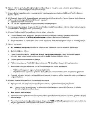 10. Yazılımı indirmek için kullanabileceğiniz bağlantının bulunduğu bir mesajın e-posta adresinize gönderildiğini ve
bağlantının 24 saat boyunca geçerli olacağını unutmayın.
11. Western Digital Support'tan gelen mesajı açmak için e-posta uygulamanızı kullanın: WD SmartWare Pro Deneme
Sürümü İndirme.
12. WD Service & Support (WD Servis ve Destek) web sitesindeki WD SmartWare Pro Yazılımı Deneme Sürümü indirme
sayfasını açmak için, aşağıdakilerden bir tanesini uygulayın:
• E-posta mesajındaki linke tıklayın.
• Link URL'sini kopyalayıp Web tarayıcınızın adres çubuğuna yapıştırın.
13. İndirme sayfasında, setup.zip dosyası için Windows File Download (Windows Dosya İndirme) iletişim kutusunu açmak
üzere Download Now (Şimdi İndir) öğesine tıklayın.
14. Windows File Download (Windows Dosya İndirme) iletişim kutusunda:
a. Yazılımı hemen kurmak istiyorsanız, setup.zip dosyasını (zip dosyası kurulumu) açmak için zip dosyası
uygulamanızı kullanın ve WDSmartWareSetup.exe dosyasını çıkartıp adım 15'e ilerleyin.
b. Dosyayı kaydetmek ve yazılımı daha sonra kurmak istiyorsanız, Save (Kaydet) öğesine tıklayın ve adım 16'ya atlayın.
15. Yazılımı kurmak için:
a. WD SmartWare Setup.exe dosyasına çift tıklayın ve WD SmartWare kurulum sihirbazını görüntüleyin.
b. Next (İleri) öğesine tıklayın.
c.

Lisans sözleşmesini okuyun, I accept the terms in the License Agreement (Lisans Sözleşmesi'ni kabul
ediyorum) işaret kutusunu seçin ve devam etmek için Install (Installera) öğesine tıklayın.

d. Yükleme işleminin tamamlanmasını bekleyin.
e. Yükleme tamamlanınca Finish (Bitir) öğesine tıklayarak WD SmartWare Kurulum Sihirbazı'ndan çıkın.
f.

Başarılı bir kurulum gerçekleştirmek için WD SmartWare yazılımı şunları gerçekleştirir:
•
•

WD SmartWare yazılımı logosunu kısa süreli görüntüler
İlk yedeklemenize başlamanız için Select Backup Devices (Yedekleme Cihazlarını Seç) ekranını görüntüler

g. Ekrandaki talimatları takip edin ve ilk yedeklemenizi yapmak için ekranın sağ üst köşesindeki bilgi/çevrimiçi yardım
simgesini kullanın.
16. Windows Save As (Windows Farklı Kaydet) iletişim kutusunda:
a. Bilgisayarınızda, setup.zip dosyasını (zip dosyası kurulumu) kaydetmek istediğiniz yere göz atın.
Not:

Yazılımı birden fazla bilgisayara kurabileceğinizi düşünüyorsanız, dosyayı WD Elements sürücüsüne
kaydetmeyi göz önünde bulundurun.

b. Save (Kaydet) öğesine tıklayın.
c.

İndirme tamamlandığında, Download Complete (İndirme İşlemi Tamamlandı) ekranını kapatmak için Close (Kapat)
öğesine tıklayın.

d. Yazılımı kurmaya hazır olduğunuzda, setup.zip dosyasından WDSmartWareSetup.exe dosyasını çıkarmak için zip
dosyası uygulamanızı kullanın ve ardından adım 15'i tamamlayın.

 