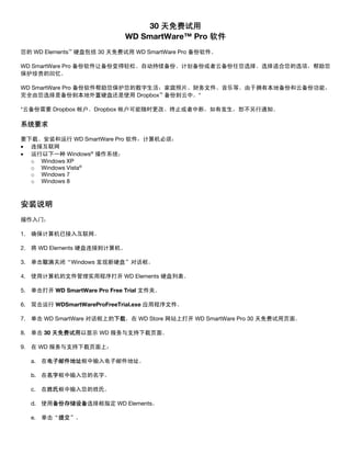 30 天免费试用
WD SmartWare™ Pro 软件
您的 WD Elements™ 硬盘包括 30 天免费试用 WD SmartWare Pro 备份软件。
WD SmartWare Pro 备份软件让备份变得轻松。自动持续备份、计划备份或者云备份任您选择。选择适合您的选项，帮助您
保护珍贵的回忆。
WD SmartWare Pro 备份软件帮助您保护您的数字生活：家庭照片、财务文件、音乐等。由于拥有本地备份和云备份功能，
完全由您选择是备份到本地外置硬盘还是使用 Dropbox™ 备份到云中。*
*云备份需要 Dropbox 帐户。Dropbox 帐户可能随时更改、终止或者中断，如有发生，恕不另行通知。

系统要求
要下载、安装和运行 WD SmartWare Pro 软件，计算机必须：
• 连接互联网
• 运行以下一种 Windows® 操作系统：
o Windows XP
o Windows Vista®
o Windows 7
o Windows 8

 

安装说明
操作入门：
1. 确保计算机已接入互联网。
2. 将 WD Elements 硬盘连接到计算机。
3. 单击取消关闭“Windows 发现新硬盘”对话框。
4. 使用计算机的文件管理实用程序打开 WD Elements 硬盘列表。
5. 单击打开 WD SmartWare Pro Free Trial 文件夹。
6. 双击运行 WDSmartWareProFreeTrial.exe 应用程序文件。
7. 单击 WD SmartWare 对话框上的下载，在 WD Store 网站上打开 WD SmartWare Pro 30 天免费试用页面。
8. 单击 30 天免费试用以显示 WD 服务与支持下载页面。
9. 在 WD 服务与支持下载页面上：
a. 在电子邮件地址框中输入电子邮件地址。
b. 在名字框中输入您的名字。
c. 在姓氏框中输入您的姓氏。
d. 使用备份存储设备选择框指定 WD Elements。
e. 单击“提交”。

 