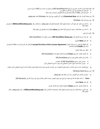 ‫21. ﻟﻔﺘﺢ ﺻﻔﺤﺔ ﺗﻨﺰﻳﻞ اﻹﺻﺪار اﻟﺘﺠﺮﻳﺒﻲ ﻟﺒﺮﻧﺎﻣﺞ ‪ WD SmartWare Pro‬ﻓﻲ ﻣﻮﻗﻊ وﻳﺐ ﺧﺪﻣﺔ ودﻋﻢ ‪ ،WD‬ﻗﻢ ﺑﺄي ﻣﻤﺎ ﻳﻠﻲ:‬
‫• اﻧﻘﺮ ﻓﻮق اﻻرﺗﺒﺎط اﻟﻤﻮﺟﻮد ﻓﻲ رﺳﺎﻟﺔ اﻟﺒﺮﻳﺪ اﻹﻟﻜﺘﺮوﻧﻲ.‬
‫• ﻗﻢ ﺑﻨﺴﺦ ﻋﻨﻮان ‪ URL‬ﻟﻼرﺗﺒﺎط وﻟﺼﻘﻪ ﻓﻲ ﺷﺮﻳﻂ اﻟﻤﻮﻗﻊ ﻓﻲ ﻣﺴﺘﻌﺮض اﻟﻮﻳﺐ ﻟﺪﻳﻚ.‬
‫31. ﻓﻲ ﺻﻔﺤﺔ اﻟﺘﻨﺰﻳﻞ، اﻧﻘﺮ ﻓﻮق ‪) Download Now‬ﺗﻨﺰﻳﻞ اﻵن( ﻟﻔﺘﺢ ﻣﺮﺑﻊ ﺗﻨﺰﻳﻞ ﻣﻠﻒ ‪ Windows‬ﻟﻠﻤﻠﻒ ‪.setup.zip‬‬
‫41. ﻓﻲ ﻣﺮﺑﻊ ﺗﻨﺰﻳﻞ ﻣﻠﻒ ‪:Windows‬‬
‫‪ .a‬إذا آﻨﺖ ﺗﺮﻳﺪ ﺗﺜﺒﻴﺖ اﻟﺒﺮﻧﺎﻣﺞ اﻵن، اﺳﺘﺨﺪام ﺗﻄﺒﻴﻖ اﻟﻤﻠﻒ اﻟﻤﻀﻐﻮط ﻟﻔﺘﺢ ﻣﻠﻒ ‪ ،setup.zip‬واﺳﺘﺨﻼص ﻣﻠﻒ ‪ ،WDSmartWareSetup.exe‬ﺛﻢ ﺗﺎﺑﻊ إﻟﻰ‬
‫اﻟﺨﻄﻮة 51.‬
‫‪ .b‬إذا آﻨﺖ ﺗﺮﻳﺪ ﺣﻔﻆ اﻟﻤﻠﻒ، وﺗﺜﺒﻴﺖ اﻟﺒﺮﻧﺎﻣﺞ ﻻﺣ ًﺎ، ﻓﺎﻧﻘﺮ ﻓﻮق ‪) Save‬ﺣﻔﻆ(، ﺛﻢ ﻗﻢ ﺑﺎﻟﺘﺨﻄﻲ إﻟﻰ اﻟﺨﻄﻮة 61.‬
‫ﻘ‬
‫51. ﻟﺘﺜﺒﻴﺖ اﻟﺒﺮﻧﺎﻣﺞ:‬
‫‪ .a‬اﻧﻘﺮ ﻧﻘ ًا ﻣﺰدو ًﺎ ﻟﺘﺸﻐﻴﻞ ﻣﻠﻒ ‪ WD SmartWare Setup.exe‬وﻋﺮض ﻣﻌﺎﻟﺞ إﻋﺪاد ‪.WD SmartWare‬‬
‫ﺟ‬
‫ﺮ‬
‫‪ .b‬اﻧﻘﺮ ﻓﻮق ‪) Next‬اﻟﺘﺎﻟﻲ(.‬
‫‪.c‬‬

‫اﻗﺮأ اﺗﻔﺎﻗﻴﺔ اﻟﺘﺮﺧﻴﺺ، وﺣﺪد ﺧﺎﻧﺔ اﻻﺧﺘﻴﺎر ‪) I accept the terms of the License Agreement‬أواﻓﻖ ﻋﻠﻰ اﻟﺸﺮوط اﻟﻮاردة ﺑﺎﺗﻔﺎﻗﻴﺔ اﻟﺘﺮﺧﻴﺺ(،‬
‫واﻧﻘﺮ ﻓﻮق ‪) Install‬ﺗﺜﺒﻴﺖ( ﻟﻠﻤﺘﺎﺑﻌﺔ.‬

‫‪ .d‬اﻧﺘﻈﺮ ﺣﺘﻰ ﻳﻜﺘﻤﻞ اﻟﺘﺜﺒﻴﺖ.‬
‫‪ .e‬ﻋﻨﺪ اآﺘﻤﺎل اﻟﺘﺜﺒﻴﺖ، اﻧﻘﺮ ﻓﻮق ‪) Finish‬إﻧﻬﺎء( ﻹﻏﻼق ﻣﻌﺎﻟﺞ إﻋﺪاد ‪.WD SmartWare‬‬
‫‪.f‬‬

‫ﻟﻺﺷﺎرة إﻟﻰ اﻟﺘﺜﺒﻴﺖ اﻟﻨﺎﺟﺢ، ﻳﻘﻮم ﺑﺮﻧﺎﻣﺞ ‪:WD SmartWare‬‬
‫•‬
‫•‬

‫ﺑﻌﺮض ﺷﻌﺎر ﺑﺮﻧﺎﻣﺞ ‪ WD SmartWare‬ﻟﻔﺘﺮة ﻗﺼﻴﺮة.‬
‫ﺑﻌﺮض ﺷﺎﺷﺔ ﺗﺤﺪﻳﺪ أﺟﻬﺰة اﻟﻨﺴﺦ اﻻﺣﺘﻴﺎﻃﻲ ﻟﻠﺒﺪء ﺑﺈﺟﺮاء اﻟﻨﺴﺦ اﻻﺣﺘﻴﺎﻃﻲ اﻷول.‬

‫‪ .g‬اﺗﺒﻊ اﻟﺘﻌﻠﻴﻤﺎت اﻟﻮاردة ﻋﻠﻰ اﻟﺸﺎﺷﺔ، واﺳﺘﺨﺪم أﻳﻘﻮﻧﺔ اﻟﺘﻌﻠﻴﻤﺎت ﻋﺒﺮ اﻹﻧﺘﺮﻧﺖ اﻟﻤﻮﺟﻮدة ﻓﻲ اﻟﺰاوﻳﺔ اﻟﻌﻠﻮﻳﺔ اﻟﻴﻤﻨﻰ ﻟﻠﺸﺎﺷﺔ ﻹﻋﺪاد اﻟﻨﺴﺦ اﻻﺣﺘﻴﺎﻃﻲ اﻷول وﺗﻤﻜﻴﻨﻪ.‬
‫61. ﻓﻲ ﻣﺮﺑﻊ ‪:Windows Save As‬‬
‫‪ .a‬اﺳﺘﻌﺮض اﻟﻤﻜﺎن ﻋﻠﻰ اﻟﻜﻤﺒﻴﻮﺗﺮ ﺣﻴﺚ ﺗﺮﻳﺪ ﺣﻔﻆ ﻣﻠﻒ ‪.setup.zip‬‬
‫ﻣﻼﺣﻈﺔ: إذا آﻨﺖ ﺗﻌﺘﻘﺪ أﻧﻚ ﻗﺪ ﺗﻘﻮم ﺑﺘﺜﺒﻴﺖ اﻟﺒﺮﻧﺎﻣﺞ ﻋﻠﻰ أﺟﻬﺰة آﻤﺒﻴﻮﺗﺮ ﻣﺘﻌﺪدة، ﻓﺘﺬآﺮ ﺣﻔﻆ اﻟﺒﺮﻧﺎﻣﺞ ﻋﻠﻰ ﻣﺤﺮك أﻗﺮاص ‪.WD Elements‬‬
‫‪ .b‬اﻧﻘﺮ ﻓﻮق ‪) Save‬ﺣﻔﻆ(.‬
‫‪.c‬‬

‫ﻋﻨﺪ اآﺘﻤﺎل اﻟﺘﻨﺰﻳﻞ، اﻧﻘﺮ ﻓﻮق ‪) Close‬إﻏﻼق( ﻹﻏﻼق ﺷﺎﺷﺔ اآﺘﻤﺎل اﻟﺘﻨﺰﻳﻞ.‬

‫‪ .d‬ﻋﻨﺪﻣﺎ ﺗﻜﻮن ﻣﺴﺘﻌ ًا ﻟﺘﺜﺒﻴﺖ اﻟﺒﺮﻧﺎﻣﺞ، ﻓﺎﺳﺘﺨﺪم ﺗﻄﺒﻴﻖ اﻟﻤﻠﻒ اﻟﻤﻀﻐﻮط ﻻﺳﺘﺨﻼص ﻣﻠﻒ ‪ WDSmartWareSetup.exe‬ﻣﻦ ﻣﻠﻒ ‪ ،setup.zip‬وأآﻤﻞ‬
‫ﺪ‬
‫اﻟﺨﻄﻮة 51.‬

 