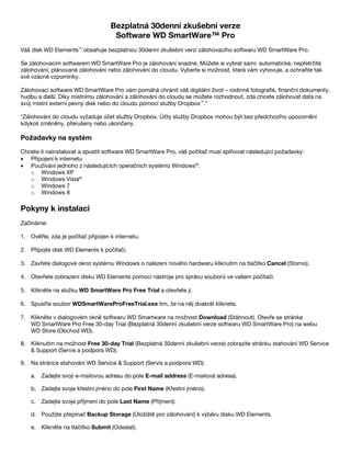 Bezplatná 30denní zkušební verze
Software WD SmartWare™ Pro
Váš disk WD Elements™ obsahuje bezplatnou 30denní zkušební verzi zálohovacího softwaru WD SmartWare Pro.
Se zálohovacím softwarem WD SmartWare Pro je zálohování snadné. Můžete si vybrat sami: automatické, nepřetržité
zálohování; plánované zálohování nebo zálohování do cloudu. Vyberte si možnost, která vám vyhovuje, a ochraňte tak
své vzácné vzpomínky.
Zálohovací software WD SmartWare Pro vám pomáhá chránit váš digitální život – rodinné fotografie, finanční dokumenty,
hudbu a další. Díky místnímu zálohování a zálohování do cloudu se můžete rozhodnout, zda chcete zálohovat data na
svůj místní externí pevný disk nebo do cloudu pomocí služby Dropbox™.*
*Zálohování do cloudu vyžaduje účet služby Dropbox. Účty služby Dropbox mohou být bez předchozího upozornění
kdykoli změněny, přerušeny nebo ukončeny.

Požadavky na systém
Chcete-li nainstalovat a spustit software WD SmartWare Pro, váš počítač musí splňovat následující požadavky:
• Připojení k internetu
• Používání jednoho z následujících operačních systémů Windows®:
o Windows XP
o Windows Vista®
o Windows 7
o Windows 8

 

Pokyny k instalaci
Začínáme:
1. Ověřte, zda je počítač připojen k internetu.
2. Připojte disk WD Elements k počítači.
3. Zavřete dialogové okno systému Windows o nalezení nového hardwaru kliknutím na tlačítko Cancel (Storno).
4. Otevřete zobrazení disku WD Elements pomocí nástroje pro správu souborů ve vašem počítači.
5. Klikněte na složku WD SmartWare Pro Free Trial a otevřete ji.
6. Spusťte soubor WDSmartWareProFreeTrial.exe tím, že na něj dvakrát kliknete.
7. Klikněte v dialogovém okně softwaru WD Smartware na možnost Download (Stáhnout). Otevře se stránka
WD SmartWare Pro Free 30-day Trial (Bezplatná 30denní zkušební verze softwaru WD SmartWare Pro) na webu
WD Store (Obchod WD).
8. Kliknutím na možnost Free 30-day Trial (Bezplatná 30denní zkušební verze) zobrazíte stránku stahování WD Service
& Support (Servis a podpora WD).
9. Na stránce stahování WD Service & Support (Servis a podpora WD):
a. Zadejte svoji e-mailovou adresu do pole E-mail address (E-mailová adresa).
b. Zadejte svoje křestní jméno do pole First Name (Křestní jméno).
c. Zadejte svoje příjmení do pole Last Name (Příjmení).
d. Použijte přepínač Backup Storage (Úložiště pro zálohování) k výběru disku WD Elements.
e. Klikněte na tlačítko Submit (Odeslat).

 