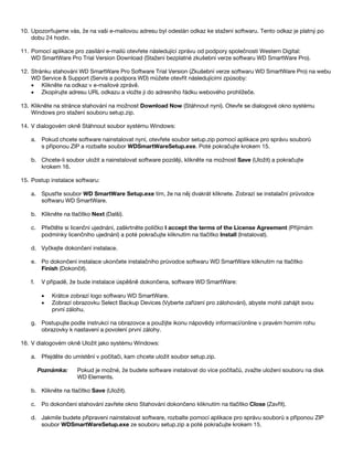 10. Upozorňujeme vás, že na vaši e-mailovou adresu byl odeslán odkaz ke stažení softwaru. Tento odkaz je platný po
dobu 24 hodin.
11. Pomocí aplikace pro zasílání e-mailů otevřete následující zprávu od podpory společnosti Western Digital:
WD SmartWare Pro Trial Version Download (Stažení bezplatné zkušební verze softwaru WD SmartWare Pro).
12. Stránku stahování WD SmartWare Pro Software Trial Version (Zkušební verze softwaru WD SmartWare Pro) na webu
WD Service & Support (Servis a podpora WD) můžete otevřít následujícími způsoby:
• Klikněte na odkaz v e-mailové zprávě.
• Zkopírujte adresu URL odkazu a vložte ji do adresního řádku webového prohlížeče.
13. Klikněte na stránce stahování na možnost Download Now (Stáhnout nyní). Otevře se dialogové okno systému
Windows pro stažení souboru setup.zip.
14. V dialogovém okně Stáhnout soubor systému Windows:
a. Pokud chcete software nainstalovat nyní, otevřete soubor setup.zip pomocí aplikace pro správu souborů
s příponou ZIP a rozbalte soubor WDSmartWareSetup.exe. Poté pokračujte krokem 15.
b. Chcete-li soubor uložit a nainstalovat software později, klikněte na možnost Save (Uložit) a pokračujte
krokem 16.
15. Postup instalace softwaru:
a. Spusťte soubor WD SmartWare Setup.exe tím, že na něj dvakrát kliknete. Zobrazí se instalační průvodce
softwaru WD SmartWare.
b. Klikněte na tlačítko Next (Další).
c. Přečtěte si licenční ujednání, zaškrtněte políčko I accept the terms of the License Agreement (Přijímám
podmínky licenčního ujednání) a poté pokračujte kliknutím na tlačítko Install (Instalovat).
d. Vyčkejte dokončení instalace.
e. Po dokončení instalace ukončete instalačního průvodce softwaru WD SmartWare kliknutím na tlačítko
Finish (Dokončit).
f.

V případě, že bude instalace úspěšně dokončena, software WD SmartWare:
•
•

Krátce zobrazí logo softwaru WD SmartWare.
Zobrazí obrazovku Select Backup Devices (Vyberte zařízení pro zálohování), abyste mohli zahájit svou
první zálohu.

g. Postupujte podle instrukcí na obrazovce a použijte ikonu nápovědy informací/online v pravém horním rohu
obrazovky k nastavení a povolení první zálohy.
16. V dialogovém okně Uložit jako systému Windows:
a. Přejděte do umístění v počítači, kam chcete uložit soubor setup.zip.
Poznámka:

Pokud je možné, že budete software instalovat do více počítačů, zvažte uložení souboru na disk
WD Elements.

b. Klikněte na tlačítko Save (Uložit).
c. Po dokončení stahování zavřete okno Stahování dokončeno kliknutím na tlačítko Close (Zavřít).
d. Jakmile budete připraveni nainstalovat software, rozbalte pomocí aplikace pro správu souborů s příponou ZIP
soubor WDSmartWareSetup.exe ze souboru setup.zip a poté pokračujte krokem 15.

 