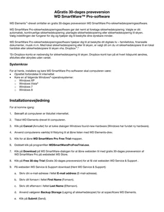 AGratis 30-dages prøveversion
WD SmartWare™ Pro-software
WD Elements™-drevet omfatter en gratis 30-dages prøveversion WD SmartWare Pro-sikkerhedskopieringssoftware.
WD SmartWare Pro-sikkerhedskopieringssoftware gør det nemt at foretage sikkerhedskopiering. Valgte er dit:
automatisk, kontinuerlige sikkerhedskopiering; planlagte sikkerhedskopiering eller sikkerhedskopiering til skyen.
Vælg indstillingen der fungerer for dig og hjælper dig til beskytte dine dyrebare minder.
WD SmartWare Pro-sikkerhedskopieringssoftware hjælper dig til at beskytte dit digitale liv – familiefotos, finansielle
dokumenter, musik m.m. Med lokal sikkerhedskopiering eller til skyen, er valgt dit om du vil sikkerhedskopiere til en lokal
harddisk eller sikkerhedskopiere til skyen vha. Dropbox™.*
*En Dropbox-konto er nødvendig for sikkerhedskopering til skyen. Dropbox-konti kan på et hvert tidspunkt ændres,
afsluttes eller abrydes uden varsel.

Systemkrav
For at hente, installere og køre WD SmartWare Pro-softwaren skal computeren være:
• Oprettet forbindelse til internettet
• Køre en af følgende Windows®-operativsystemer:
o Windows XP
o Windows Vista®
o Windows 7
o Windows 8

 

Installationsvejledning
For at komme igang:
1. Bekræft at computeren er tilsluttet internettet.
2. Tilslut WD Elements-drevet til computeren.
3. Klik på Cancel (Annuller) for at lukke dialogen Windows found-new-hardware (Windows har fundet ny hardware).
4. Anvend computerens værktøj til filstyring til at åbne listen med WD Elements-drev.
5. Klik for at åbne WD SmartWare Pro Free Trial-mappen.
6. Dobbelt klik på programfilen WDSmartWareProFreeTrial.exe.
7. Klik på Download på WD SmartWare-dialogen for at åbne websiden til med gratis 30-dages prøveversion af
WD SmartWare Pro på webstedet WD Store.
8. Klik på Free 30-day Trial (Gratis 30-dages prøveversion) for at få vist websiden WD Service & Support .
9. På websiden WD Service & Support download (Hent WD Service & Support):
a. Skriv din e-mail-adresse i feltet E-mail address (E-mail-adresse).
b. Skriv dit fornavn i feltet First Name (Fornavn).
c. Skriv dit efternavn i feltet Last Name (Efternavn).
d. Anvend vælgeren Backup Storage (Lagring af sikkerhedskopier) for at sopecificere WD Elements.
e. Klik på Submit (Send).

 