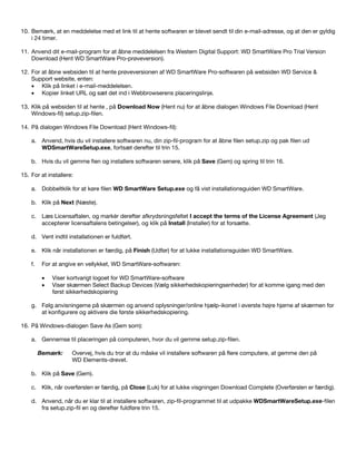 10. Bemærk, at en meddelelse med et link til at hente softwaren er blevet sendt til din e-mail-adresse, og at den er gyldig
i 24 timer.
11. Anvend dit e-mail-program for at åbne meddelelsen fra Western Digital Support: WD SmartWare Pro Trial Version
Download (Hent WD SmartWare Pro-prøveversion).
12. For at åbne websiden til at hente prøveversionen af WD SmartWare Pro-softwaren på websiden WD Service &
Support website, enten:
• Klik på linket i e-mail-meddelelsen.
• Kopier linket URL og sæt det ind i Webbrowserens placeringslinje.
13. Klik på websiden til at hente , på Download Now (Hent nu) for at åbne dialogen Windows File Download (Hent
Windows-fil) setup.zip-filen.
14. På dialogen Windows File Download (Hent Windows-fil):
a. Anvend, hvis du vil installere softwaren nu, din zip-fil-program for at åbne filen setup.zip og pak filen ud
WDSmartWareSetup.exe, fortsæt derefter til trin 15.
b. Hvis du vil gemme fien og installere softwaren senere, klik på Save (Gem) og spring til trin 16.
15. For at installere:
a. Dobbeltklik for at køre filen WD SmartWare Setup.exe og få vist installationsguiden WD SmartWare.
b. Klik på Next (Næste).
c. Læs Licensaftalen, og markér derefter afkrydsningsfeltet I accept the terms of the License Agreement (Jeg
accepterer licensaftalens betingelser), og klik på Install (Installer) for at forsætte.
d. Vent indtil installationen er fuldført.
e. Klik når installationen er færdig, på Finish (Udfør) for at lukke installationsguiden WD SmartWare.
f.

For at angive en vellykket, WD SmartWare-softwaren:
•
•

Viser kortvarigt logoet for WD SmartWare-software
Viser skærmen Select Backup Devices (Vælg sikkerhedskopieringsenheder) for at komme igang med den
først sikkerhedskopiering

g. Følg anvisningerne på skærmen og anvend oplysninger/online hjælp-ikonet i øverste højre hjørne af skærmen for
at konfigurere og aktivere die første sikkerhedskopiering.
16. På Windows-dialogen Save As (Gem som):
a. Gennemse til placeringen på computeren, hvor du vil gemme setup.zip-filen.
Bemærk:

Overvej, hvis du tror at du måske vil installere softwaren på flere computere, at gemme den på
WD Elements-drevet.

b. Klik på Save (Gem).
c. Klik, når overførslen er færdig, på Close (Luk) for at lukke visgningen Download Complete (Overførslen er færdig).
d. Anvend, når du er klar til at installere softwaren, zip-fil-programmet til at udpakke WDSmartWareSetup.exe-filen
fra setup.zip-fil en og derefter fuldføre trin 15.

 