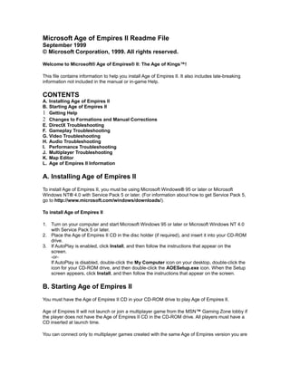 Microsoft Age of Empires II Readme File
September 1999
© Microsoft Corporation, 1999. All rights reserved.
Welcome to Microsoft® Age of Empires® II: The Age of Kings™!
This file contains information to help you install Age of Empires II. It also includes late-breaking
information not included in the manual or in-game Help.

CONTENTS
A. Installing Age of Empires II
B. Starting Age of Empires II
1 Getting Help
2 Changes to Formations and Manual Corrections
E. DirectX Troubleshooting
F. Gameplay Troubleshooting
G. Video Troubleshooting
H. Audio Troubleshooting
I. Performance Troubleshooting
J. Multiplayer Troubleshooting
K. Map Editor
L. Age of Empires II Information

A. Installing Age of Empires II
To install Age of Empires II, you must be using Microsoft Windows® 95 or later or Microsoft
Windows NT® 4.0 with Service Pack 5 or later. (For information about how to get Service Pack 5,
go to http://www.microsoft.com/windows/downloads/).
To install Age of Empires II
1. Turn on your computer and start Microsoft Windows 95 or later or Microsoft Windows NT 4.0
with Service Pack 5 or later.
2. Place the Age of Empires II CD in the disc holder (if required), and insert it into your CD-ROM
drive.
3. If AutoPlay is enabled, click Install, and then follow the instructions that appear on the
screen.
-orIf AutoPlay is disabled, double-click the My Computer icon on your desktop, double-click the
icon for your CD-ROM drive, and then double-click the AOESetup.exe icon. When the Setup
screen appears, click Install, and then follow the instructions that appear on the screen.

B. Starting Age of Empires II
You must have the Age of Empires II CD in your CD-ROM drive to play Age of Empires II.
Age of Empires II will not launch or join a multiplayer game from the MSN™ Gaming Zone lobby if
the player does not have the Age of Empires II CD in the CD-ROM drive. All players must have a
CD inserted at launch time.
You can connect only to multiplayer games created with the same Age of Empires version you are

 