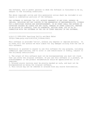 the Software, and to permit persons to whom the Software is furnished to do so,
subject to the following conditions:
The above copyright notice and this permission notice shall be included in all
copies or substantial portions of the Software.
THE SOFTWARE IS PROVIDED "AS IS", WITHOUT WARRANTY OF ANY KIND, EXPRESS OR
IMPLIED, INCLUDING BUT NOT LIMITED TO THE WARRANTIES OF MERCHANTABILITY, FITNESS
FOR A PARTICULAR PURPOSE AND NONINFRINGEMENT. IN NO EVENT SHALL THE AUTHORS OR
COPYRIGHT HOLDERS BE LIABLE FOR ANY CLAIM, DAMAGES OR OTHER LIABILITY, WHETHER
IN AN ACTION OF CONTRACT, TORT OR OTHERWISE, ARISING FROM, OUT OF OR IN
CONNECTION WITH THE SOFTWARE OR THE USE OR OTHER DEALINGS IN THE SOFTWARE.
----------------------------------------------
zlib.h © 1995-2004 Jean-Loup Gailly and Mark Adler
(http://www.gzip.org/zlib/zlib_license.html)
This software is provided 'as-is', without any express or implied warranty. In
no event will the authors be held liable for any damages arising from the use of
this software.
Permission is granted to anyone to use this software for any purpose, including
commercial applications, and to alter it and redistribute it freely, subject to
the following restrictions:
1. The origin of this software must not be misrepresented; you must not claim
that you wrote the original software. If you use this software in a product, an
acknowledgment in the product documentation would be appreciated but is not
required.
2. Altered source versions must be plainly marked as such, and must not be
misrepresented as being the original software.
3. This notice may not be removed or altered from any source distribution.
----------------------------------------------
 