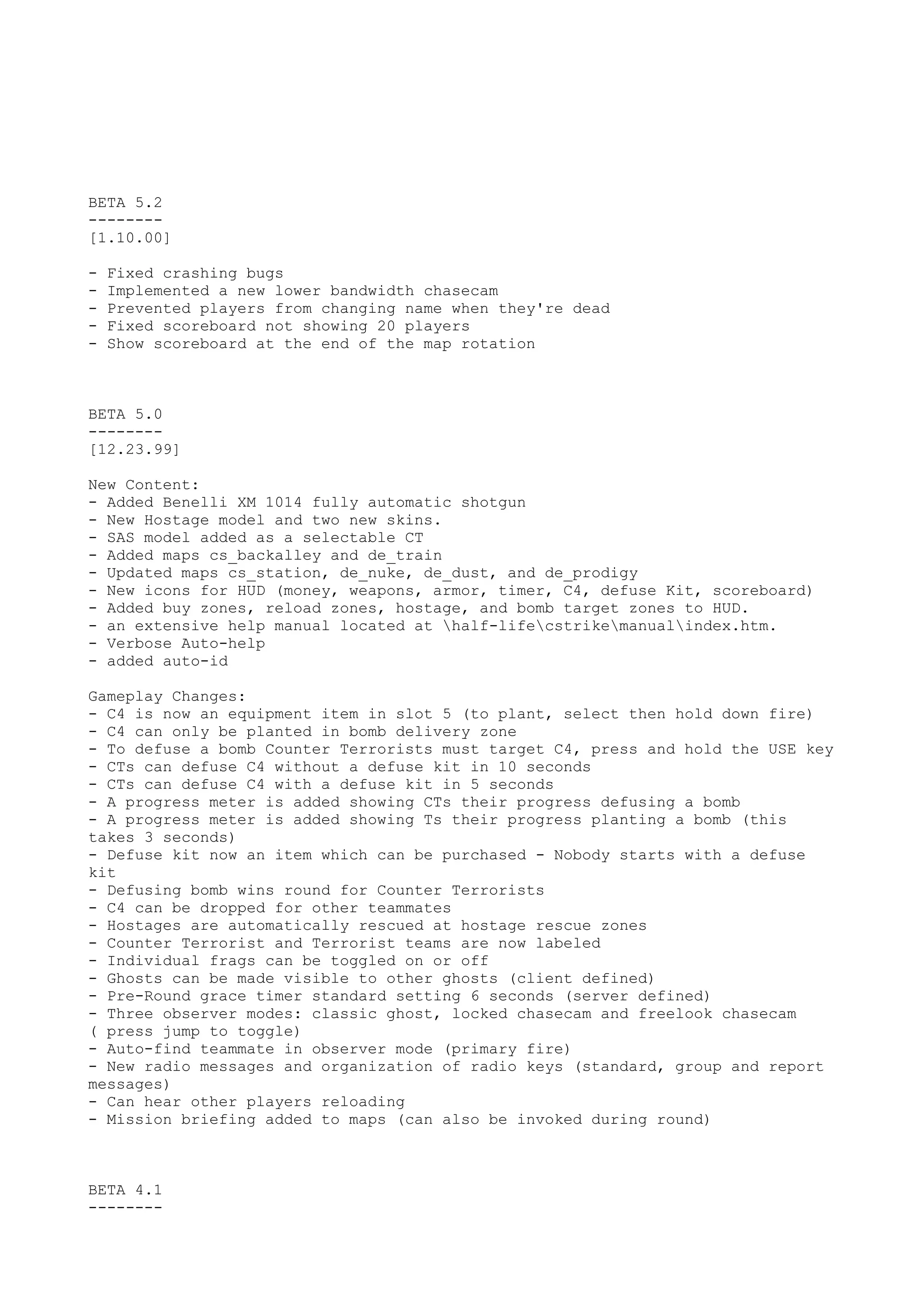 BETA 5.2
--------
[1.10.00]
- Fixed crashing bugs
- Implemented a new lower bandwidth chasecam
- Prevented players from changing name when they're dead
- Fixed scoreboard not showing 20 players
- Show scoreboard at the end of the map rotation
BETA 5.0
--------
[12.23.99]
New Content:
- Added Benelli XM 1014 fully automatic shotgun
- New Hostage model and two new skins.
- SAS model added as a selectable CT
- Added maps cs_backalley and de_train
- Updated maps cs_station, de_nuke, de_dust, and de_prodigy
- New icons for HUD (money, weapons, armor, timer, C4, defuse Kit, scoreboard)
- Added buy zones, reload zones, hostage, and bomb target zones to HUD.
- an extensive help manual located at half-lifecstrikemanualindex.htm.
- Verbose Auto-help
- added auto-id
Gameplay Changes:
- C4 is now an equipment item in slot 5 (to plant, select then hold down fire)
- C4 can only be planted in bomb delivery zone
- To defuse a bomb Counter Terrorists must target C4, press and hold the USE key
- CTs can defuse C4 without a defuse kit in 10 seconds
- CTs can defuse C4 with a defuse kit in 5 seconds
- A progress meter is added showing CTs their progress defusing a bomb
- A progress meter is added showing Ts their progress planting a bomb (this
takes 3 seconds)
- Defuse kit now an item which can be purchased - Nobody starts with a defuse
kit
- Defusing bomb wins round for Counter Terrorists
- C4 can be dropped for other teammates
- Hostages are automatically rescued at hostage rescue zones
- Counter Terrorist and Terrorist teams are now labeled
- Individual frags can be toggled on or off
- Ghosts can be made visible to other ghosts (client defined)
- Pre-Round grace timer standard setting 6 seconds (server defined)
- Three observer modes: classic ghost, locked chasecam and freelook chasecam
( press jump to toggle)
- Auto-find teammate in observer mode (primary fire)
- New radio messages and organization of radio keys (standard, group and report
messages)
- Can hear other players reloading
- Mission briefing added to maps (can also be invoked during round)
BETA 4.1
--------
 