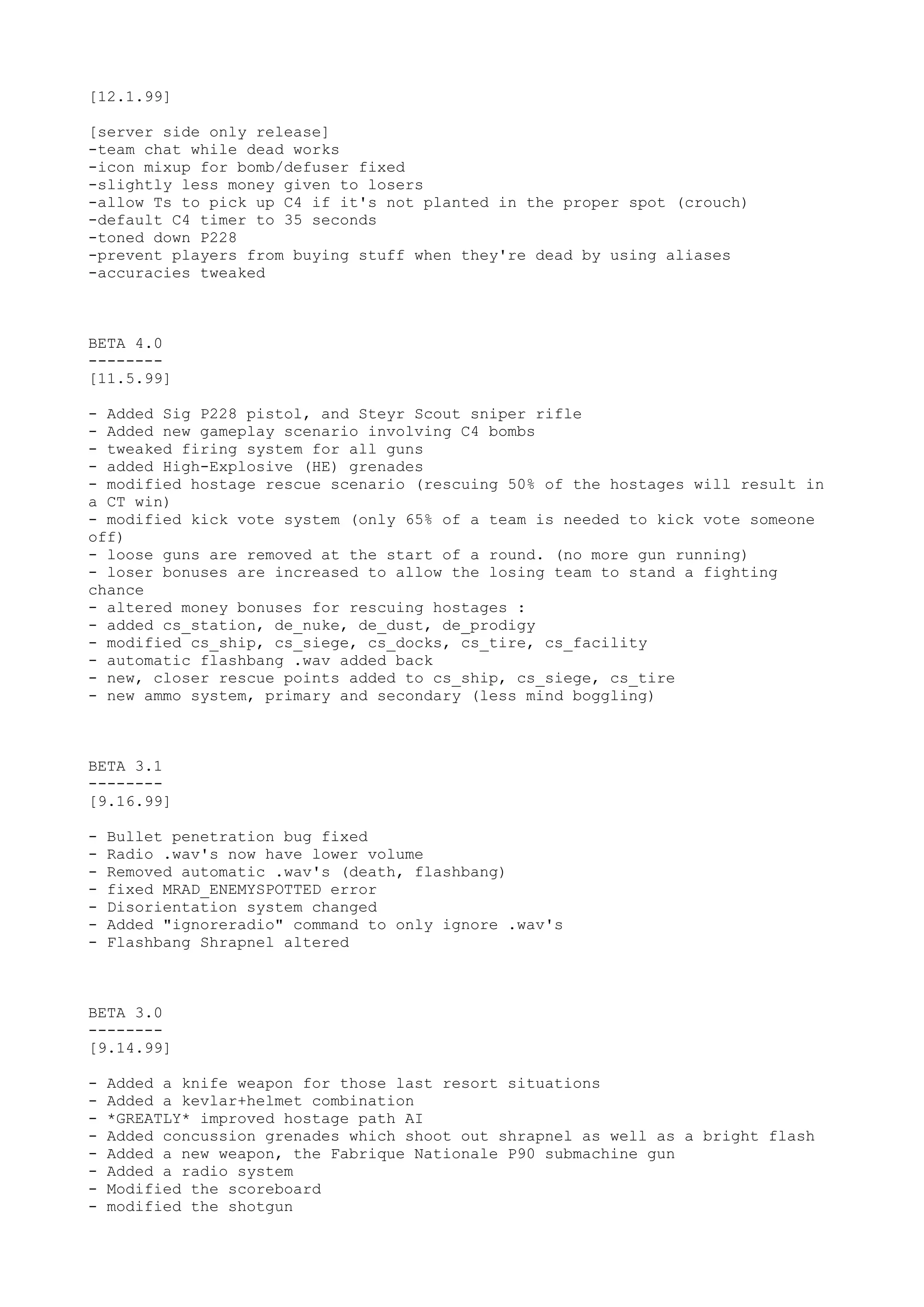 [12.1.99]
[server side only release]
-team chat while dead works
-icon mixup for bomb/defuser fixed
-slightly less money given to losers
-allow Ts to pick up C4 if it's not planted in the proper spot (crouch)
-default C4 timer to 35 seconds
-toned down P228
-prevent players from buying stuff when they're dead by using aliases
-accuracies tweaked
BETA 4.0
--------
[11.5.99]
- Added Sig P228 pistol, and Steyr Scout sniper rifle
- Added new gameplay scenario involving C4 bombs
- tweaked firing system for all guns
- added High-Explosive (HE) grenades
- modified hostage rescue scenario (rescuing 50% of the hostages will result in
a CT win)
- modified kick vote system (only 65% of a team is needed to kick vote someone
off)
- loose guns are removed at the start of a round. (no more gun running)
- loser bonuses are increased to allow the losing team to stand a fighting
chance
- altered money bonuses for rescuing hostages :
- added cs_station, de_nuke, de_dust, de_prodigy
- modified cs_ship, cs_siege, cs_docks, cs_tire, cs_facility
- automatic flashbang .wav added back
- new, closer rescue points added to cs_ship, cs_siege, cs_tire
- new ammo system, primary and secondary (less mind boggling)
BETA 3.1
--------
[9.16.99]
- Bullet penetration bug fixed
- Radio .wav's now have lower volume
- Removed automatic .wav's (death, flashbang)
- fixed MRAD_ENEMYSPOTTED error
- Disorientation system changed
- Added "ignoreradio" command to only ignore .wav's
- Flashbang Shrapnel altered
BETA 3.0
--------
[9.14.99]
- Added a knife weapon for those last resort situations
- Added a kevlar+helmet combination
- *GREATLY* improved hostage path AI
- Added concussion grenades which shoot out shrapnel as well as a bright flash
- Added a new weapon, the Fabrique Nationale P90 submachine gun
- Added a radio system
- Modified the scoreboard
- modified the shotgun
 