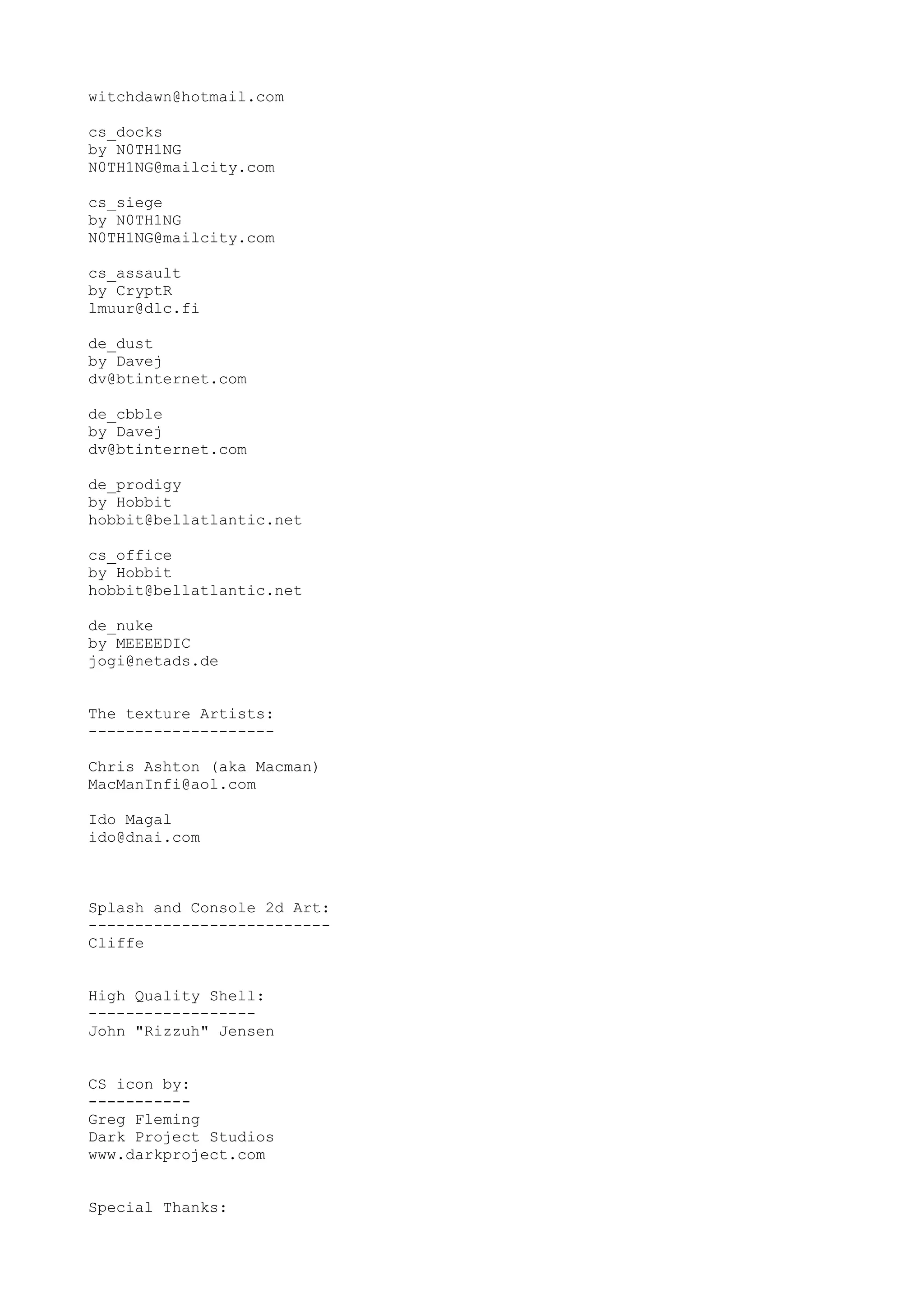 witchdawn@hotmail.com
cs_docks
by N0TH1NG
N0TH1NG@mailcity.com
cs_siege
by N0TH1NG
N0TH1NG@mailcity.com
cs_assault
by CryptR
lmuur@dlc.fi
de_dust
by Davej
dv@btinternet.com
de_cbble
by Davej
dv@btinternet.com
de_prodigy
by Hobbit
hobbit@bellatlantic.net
cs_office
by Hobbit
hobbit@bellatlantic.net
de_nuke
by MEEEEDIC
jogi@netads.de
The texture Artists:
--------------------
Chris Ashton (aka Macman)
MacManInfi@aol.com
Ido Magal
ido@dnai.com
Splash and Console 2d Art:
--------------------------
Cliffe
High Quality Shell:
------------------
John "Rizzuh" Jensen
CS icon by:
-----------
Greg Fleming
Dark Project Studios
www.darkproject.com
Special Thanks:
 