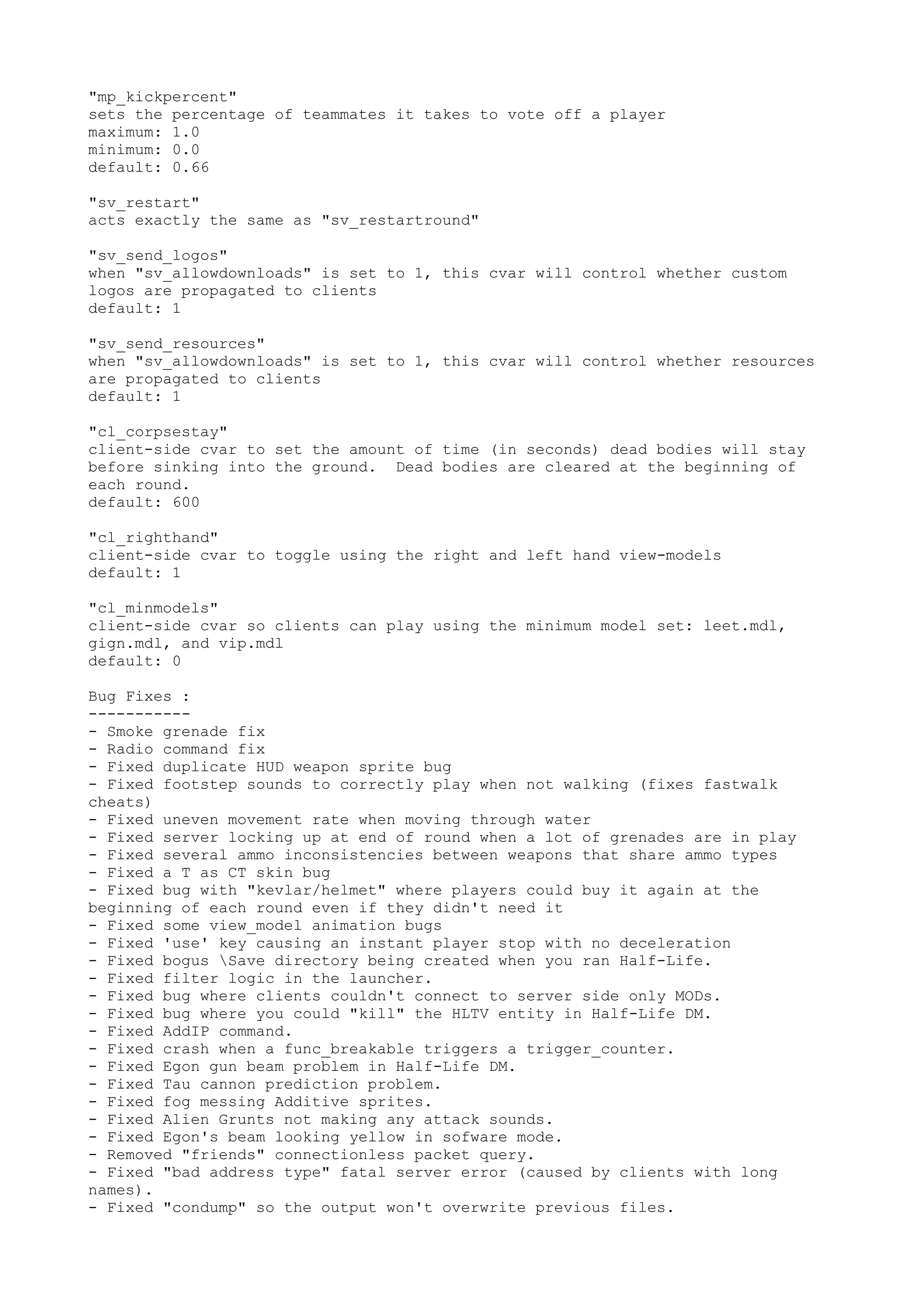 "mp_kickpercent"
sets the percentage of teammates it takes to vote off a player
maximum: 1.0
minimum: 0.0
default: 0.66
"sv_restart"
acts exactly the same as "sv_restartround"
"sv_send_logos"
when "sv_allowdownloads" is set to 1, this cvar will control whether custom
logos are propagated to clients
default: 1
"sv_send_resources"
when "sv_allowdownloads" is set to 1, this cvar will control whether resources
are propagated to clients
default: 1
"cl_corpsestay"
client-side cvar to set the amount of time (in seconds) dead bodies will stay
before sinking into the ground. Dead bodies are cleared at the beginning of
each round.
default: 600
"cl_righthand"
client-side cvar to toggle using the right and left hand view-models
default: 1
"cl_minmodels"
client-side cvar so clients can play using the minimum model set: leet.mdl,
gign.mdl, and vip.mdl
default: 0
Bug Fixes :
-----------
- Smoke grenade fix
- Radio command fix
- Fixed duplicate HUD weapon sprite bug
- Fixed footstep sounds to correctly play when not walking (fixes fastwalk
cheats)
- Fixed uneven movement rate when moving through water
- Fixed server locking up at end of round when a lot of grenades are in play
- Fixed several ammo inconsistencies between weapons that share ammo types
- Fixed a T as CT skin bug
- Fixed bug with "kevlar/helmet" where players could buy it again at the
beginning of each round even if they didn't need it
- Fixed some view_model animation bugs
- Fixed 'use' key causing an instant player stop with no deceleration
- Fixed bogus Save directory being created when you ran Half-Life.
- Fixed filter logic in the launcher.
- Fixed bug where clients couldn't connect to server side only MODs.
- Fixed bug where you could "kill" the HLTV entity in Half-Life DM.
- Fixed AddIP command.
- Fixed crash when a func_breakable triggers a trigger_counter.
- Fixed Egon gun beam problem in Half-Life DM.
- Fixed Tau cannon prediction problem.
- Fixed fog messing Additive sprites.
- Fixed Alien Grunts not making any attack sounds.
- Fixed Egon's beam looking yellow in sofware mode.
- Removed "friends" connectionless packet query.
- Fixed "bad address type" fatal server error (caused by clients with long
names).
- Fixed "condump" so the output won't overwrite previous files.
 
