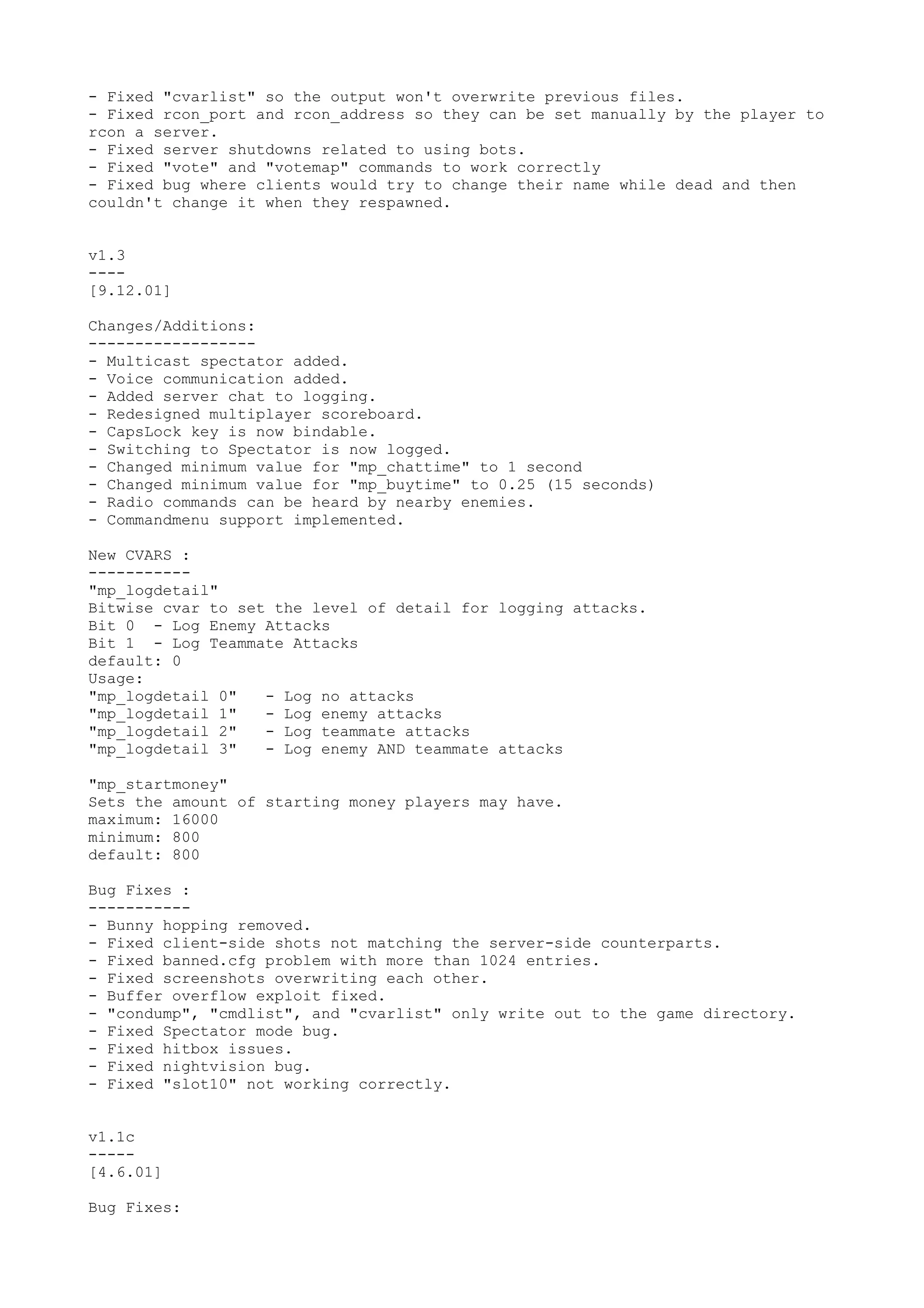 - Fixed "cvarlist" so the output won't overwrite previous files.
- Fixed rcon_port and rcon_address so they can be set manually by the player to
rcon a server.
- Fixed server shutdowns related to using bots.
- Fixed "vote" and "votemap" commands to work correctly
- Fixed bug where clients would try to change their name while dead and then
couldn't change it when they respawned.
v1.3
----
[9.12.01]
Changes/Additions:
------------------
- Multicast spectator added.
- Voice communication added.
- Added server chat to logging.
- Redesigned multiplayer scoreboard.
- CapsLock key is now bindable.
- Switching to Spectator is now logged.
- Changed minimum value for "mp_chattime" to 1 second
- Changed minimum value for "mp_buytime" to 0.25 (15 seconds)
- Radio commands can be heard by nearby enemies.
- Commandmenu support implemented.
New CVARS :
-----------
"mp_logdetail"
Bitwise cvar to set the level of detail for logging attacks.
Bit 0 - Log Enemy Attacks
Bit 1 - Log Teammate Attacks
default: 0
Usage:
"mp_logdetail 0" - Log no attacks
"mp_logdetail 1" - Log enemy attacks
"mp_logdetail 2" - Log teammate attacks
"mp_logdetail 3" - Log enemy AND teammate attacks
"mp_startmoney"
Sets the amount of starting money players may have.
maximum: 16000
minimum: 800
default: 800
Bug Fixes :
-----------
- Bunny hopping removed.
- Fixed client-side shots not matching the server-side counterparts.
- Fixed banned.cfg problem with more than 1024 entries.
- Fixed screenshots overwriting each other.
- Buffer overflow exploit fixed.
- "condump", "cmdlist", and "cvarlist" only write out to the game directory.
- Fixed Spectator mode bug.
- Fixed hitbox issues.
- Fixed nightvision bug.
- Fixed "slot10" not working correctly.
v1.1c
-----
[4.6.01]
Bug Fixes:
 