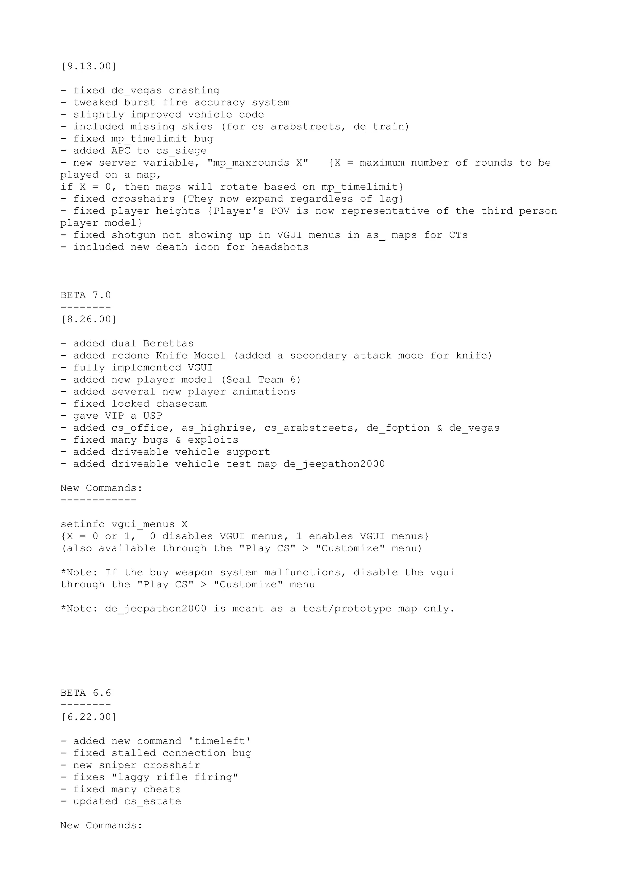[9.13.00]
- fixed de_vegas crashing
- tweaked burst fire accuracy system
- slightly improved vehicle code
- included missing skies (for cs_arabstreets, de_train)
- fixed mp_timelimit bug
- added APC to cs_siege
- new server variable, "mp_maxrounds X" {X = maximum number of rounds to be
played on a map,
if X = 0, then maps will rotate based on mp_timelimit}
- fixed crosshairs {They now expand regardless of lag}
- fixed player heights {Player's POV is now representative of the third person
player model}
- fixed shotgun not showing up in VGUI menus in as_ maps for CTs
- included new death icon for headshots
BETA 7.0
--------
[8.26.00]
- added dual Berettas
- added redone Knife Model (added a secondary attack mode for knife)
- fully implemented VGUI
- added new player model (Seal Team 6)
- added several new player animations
- fixed locked chasecam
- gave VIP a USP
- added cs_office, as_highrise, cs_arabstreets, de_foption & de_vegas
- fixed many bugs & exploits
- added driveable vehicle support
- added driveable vehicle test map de_jeepathon2000
New Commands:
------------
setinfo vgui_menus X
{X = 0 or 1, 0 disables VGUI menus, 1 enables VGUI menus}
(also available through the "Play CS" > "Customize" menu)
*Note: If the buy weapon system malfunctions, disable the vgui
through the "Play CS" > "Customize" menu
*Note: de_jeepathon2000 is meant as a test/prototype map only.
BETA 6.6
--------
[6.22.00]
- added new command 'timeleft'
- fixed stalled connection bug
- new sniper crosshair
- fixes "laggy rifle firing"
- fixed many cheats
- updated cs_estate
New Commands:
 