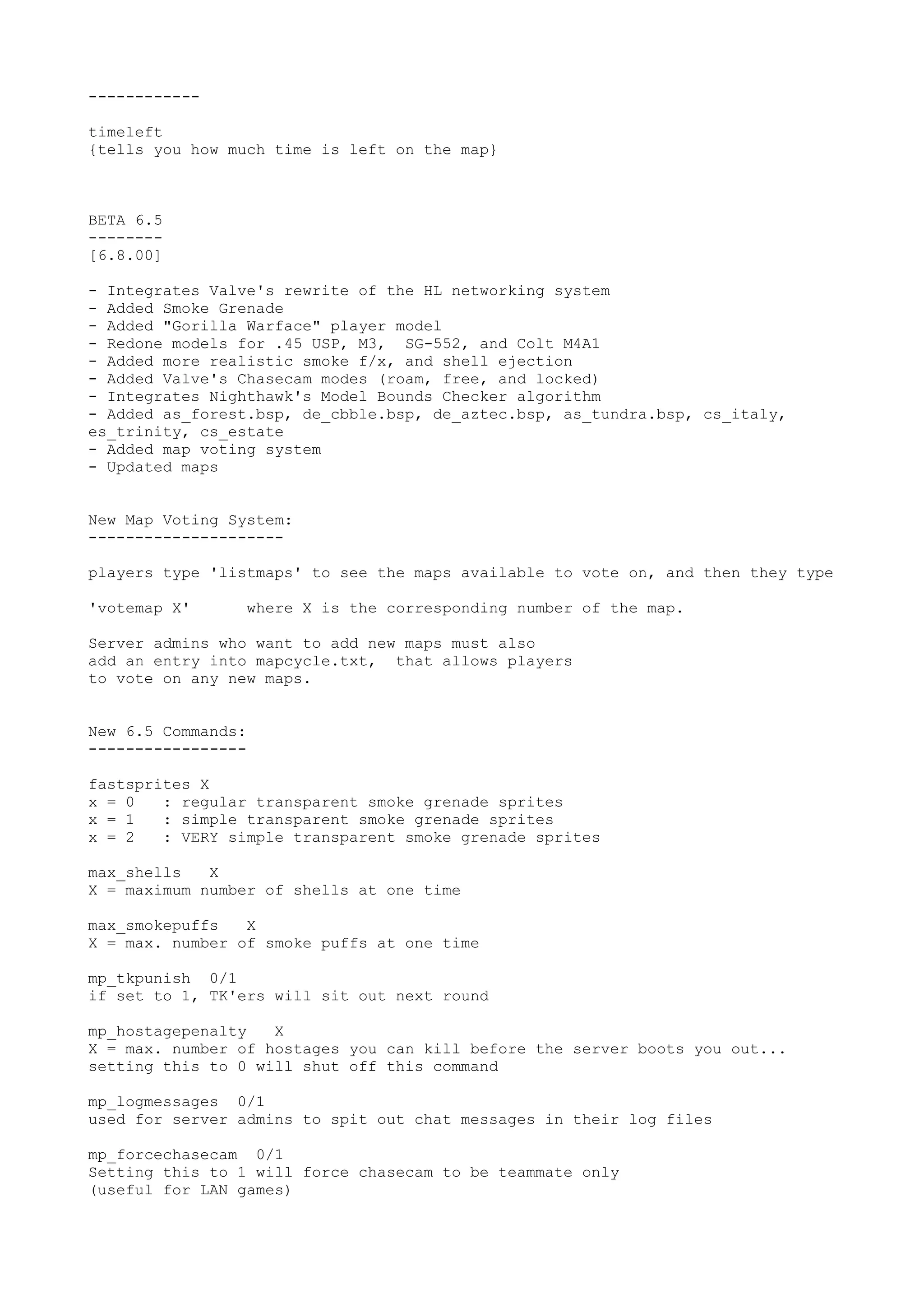 ------------
timeleft
{tells you how much time is left on the map}
BETA 6.5
--------
[6.8.00]
- Integrates Valve's rewrite of the HL networking system
- Added Smoke Grenade
- Added "Gorilla Warface" player model
- Redone models for .45 USP, M3, SG-552, and Colt M4A1
- Added more realistic smoke f/x, and shell ejection
- Added Valve's Chasecam modes (roam, free, and locked)
- Integrates Nighthawk's Model Bounds Checker algorithm
- Added as_forest.bsp, de_cbble.bsp, de_aztec.bsp, as_tundra.bsp, cs_italy,
es_trinity, cs_estate
- Added map voting system
- Updated maps
New Map Voting System:
---------------------
players type 'listmaps' to see the maps available to vote on, and then they type
'votemap X' where X is the corresponding number of the map.
Server admins who want to add new maps must also
add an entry into mapcycle.txt, that allows players
to vote on any new maps.
New 6.5 Commands:
-----------------
fastsprites X
x = 0 : regular transparent smoke grenade sprites
x = 1 : simple transparent smoke grenade sprites
x = 2 : VERY simple transparent smoke grenade sprites
max_shells X
X = maximum number of shells at one time
max_smokepuffs X
X = max. number of smoke puffs at one time
mp_tkpunish 0/1
if set to 1, TK'ers will sit out next round
mp_hostagepenalty X
X = max. number of hostages you can kill before the server boots you out...
setting this to 0 will shut off this command
mp_logmessages 0/1
used for server admins to spit out chat messages in their log files
mp_forcechasecam 0/1
Setting this to 1 will force chasecam to be teammate only
(useful for LAN games)
 
