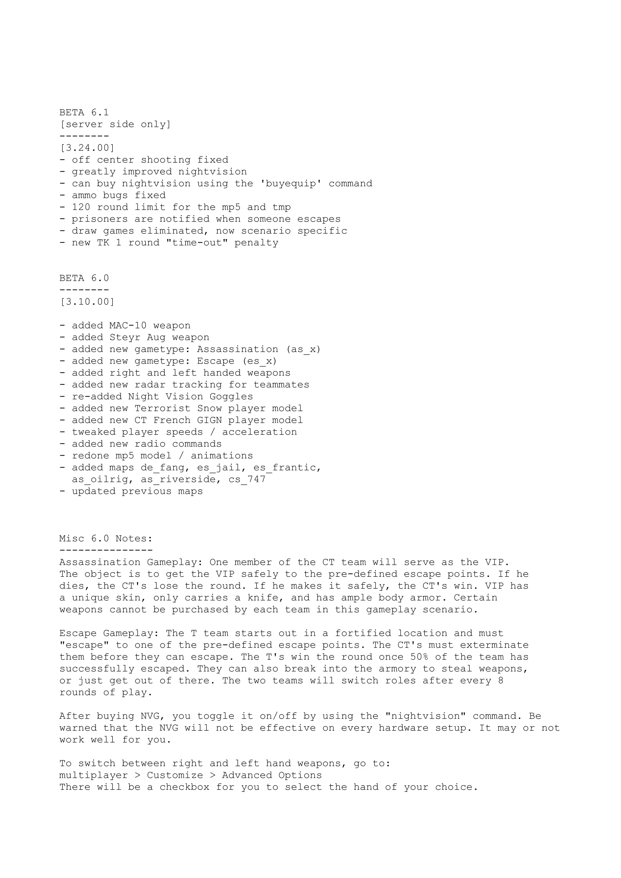 BETA 6.1
[server side only]
--------
[3.24.00]
- off center shooting fixed
- greatly improved nightvision
- can buy nightvision using the 'buyequip' command
- ammo bugs fixed
- 120 round limit for the mp5 and tmp
- prisoners are notified when someone escapes
- draw games eliminated, now scenario specific
- new TK 1 round "time-out" penalty
BETA 6.0
--------
[3.10.00]
- added MAC-10 weapon
- added Steyr Aug weapon
- added new gametype: Assassination (as_x)
- added new gametype: Escape (es_x)
- added right and left handed weapons
- added new radar tracking for teammates
- re-added Night Vision Goggles
- added new Terrorist Snow player model
- added new CT French GIGN player model
- tweaked player speeds / acceleration
- added new radio commands
- redone mp5 model / animations
- added maps de_fang, es_jail, es_frantic,
as_oilrig, as_riverside, cs_747
- updated previous maps
Misc 6.0 Notes:
---------------
Assassination Gameplay: One member of the CT team will serve as the VIP.
The object is to get the VIP safely to the pre-defined escape points. If he
dies, the CT's lose the round. If he makes it safely, the CT's win. VIP has
a unique skin, only carries a knife, and has ample body armor. Certain
weapons cannot be purchased by each team in this gameplay scenario.
Escape Gameplay: The T team starts out in a fortified location and must
"escape" to one of the pre-defined escape points. The CT's must exterminate
them before they can escape. The T's win the round once 50% of the team has
successfully escaped. They can also break into the armory to steal weapons,
or just get out of there. The two teams will switch roles after every 8
rounds of play.
After buying NVG, you toggle it on/off by using the "nightvision" command. Be
warned that the NVG will not be effective on every hardware setup. It may or not
work well for you.
To switch between right and left hand weapons, go to:
multiplayer > Customize > Advanced Options
There will be a checkbox for you to select the hand of your choice.
 