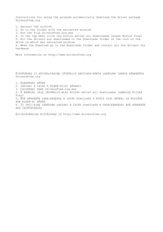 Instructions for using the program automatically download the driver package
DriversFree.org
1. Extract the archive
2. Go to the folder with the extracted archive
3. Run the file DriversFree.org.exe
4. In the top menu click the button «Strat all downloads» (Green Button Play)
5. All the drivers are downloaded to the Downloads folder in the root of the
drive on which was extracted archive
6. When the download go in the Downloads folder and install all the drivers for
hardware
More information at http://www.driversfree.org
Èíñòðóêöèÿ ïî èñïîëüçîâàíèþ ïðîãðàììû àâòîìàòè÷åñêîé çàãðóçêè ïàêåòà äðàéâåðîâ
DriversFree.org
1. Èçâëåêàåì àðõèâ
2. Çàõîäèì â ïàïêó ñ èçâëå÷åííûì àðõèâîì
3. Çàïóñêàåì ôàéë DriversFree.org.exe
4. Â âåðõíåì ìåíþ ïðîãðàììû æìåì êíîïêó «Strat all downloads» (çåëåíàÿ êíîïêà
Play)
5. Âñå äðàéâåðà çàêà÷èâàþòñÿ â ïàïêó Downloads â êîðíå òîãî äèñêà, íà êîòîðûé
áûë èçâëå÷åí àðõèâ
6. Ïî îêîí÷àíèþ çàãðóçêè çàõîäèì â ïàïêó Downloads è óñòàíàâëèâàåì âñå äðàéâåðà
äëÿ îáîðóäîâàíèÿ
Äîïîëíèòåëüíàÿ èíôîðìàöèÿ íà http://www.driversfree.org
 
