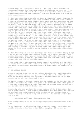 scanned image (or larger painted image.) ). Painting in black and white is
recommended, because the final decal will be displayed as one color only. You
can choose the color of your decal and you can change that color at any time
between games using the game interface. Save your source decal as a black and
white image, however.
2. Use your paint program to make the image a "grayscale" image: that is, the
palette (the colors that the image uses) should be a ramp from white to black.
If you are painting the image yourself using Paint Shop Pro, Photoshop, or some
similar program, you can specify that you want the image to be grayscale before
you start. With the palette going from black to white, any white in the image
will be totally opaque, and any black in the image will be totally transparent
(invisible). Any gray in the image will be translucent: very translucent if it
is near-black, and close to opaque if it is near white. Some applications will
ramp the palette from black to white when you select "grayscale." That is, if
you look at the color palette, the first color (usually the upper left-hand
corner color) will be black, and the last color (usually the lower right-hand
corner color) will be white. In this case, you want to invert your image, such
that the black portions of your image are the parts that will be opaque, and the
white portions are the parts that will be transparent. Be sure you check what
the palette looks like after you save your file, and adjust it if necessary.
Think of it this way: if your decal looks like a chalk drawing on a blackboard,
you want the first color in your palette to be black (which will come through as
completely transparent), ramping to the last color which is white (which will
come through as opaque). If your drawing looks like a pen drawing on white
paper, the first color should be white, ramping to the last color which should
be black.
3. Save this image in your half-lifelogos directory as a Windows bitmap (.bmp)
file, and it will automatically show up in the list of decals you see in the
launcher interface. There you can choose the decal's color. Changing the color
of your decal during a game will not take effect for that game. Only after you
restart your game will the new color appear.
If you would like to view pre-made decals, several are shipped with Half-Life
and can be found in the Half-Lifelogos directory. These will give you a good
idea about the file format and appearance of a decal, before it appears in the
game.
IV. 3D HARDWARE ISSUES
Half-Life has the ability to use both OpenGL and Direct3D. Many cards with
support for 3D acceleration will provide both OpenGL and Direct3D drivers.
Which one is better depends upon the quality and performance of the drivers
themselves, and will vary from card to card.
The latest release of DirectX, version 6.0, is included on the Half-Life CD. It
should be automatically installed as part of the Half-Life installation process.
If you need to reinstall at a later time, open the DirectX folder on your Half-
Life installation CD and run dxsetup.exe.
In general, make sure you have the latest versions of the device drivers for
your display hardware. Most graphics card vendors make them freely available on
the Internet, and a collection of links to sites of many popular cards is
installed on your hard drive along with Half-Life. The default location for
this file is:
C:SIERRAHalf-LifemediaDrvPagedefault.htm
Video configuration is set in the ConfigurationVideoVideo modes menu in Half-
Life.
The following section explains the known driver and compatibility issues for
specific chipsets at the time of Half-Life's shipping. If you have any
 