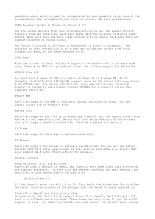 questions about which chipset is incorporated in your graphics card, consult the
documentation that accompanied your card, or contact the card manufacturer.
3DFX Banshee, Voodoo 1, Voodoo 2, Voodoo 2 SLI
Get the latest drivers from your card manufacturer or get the latest drivers
directly from the 3DFX site. Half-Life ships with the current, tested GL mini-
driver. Make sure that you have Glide version 2.54 or above. Half-Life does not
support Direct3D on Voodoo cards.
The Voodoo 2 running in SLI mode on Windows/NT is prone to crashing. The
solution to this instability is to either get an updated driver from 3DFX,
disable SLI mode, or run under Windows 95/98.
3DFX Rush
With the current drivers, Half-Life supports the Voodoo rush in software mode
only. Check with 3DFX for an updated driver that offers support for Half-Life
NVIDIA Riva 128
You must have Windows 95 OSR 2 or later, Windows 98 or Windows NT. As of
shipping, Half-Life Riva 128 OpenGL support requires the latest reference driver
from NVIDIA. Get this driver off of their site, www.nvidia.com. Direct3D
support is currently unavailable. Contact NVIDIA for a Direct3D driver that
supports Half-Life.
NVIDIA TNT
Half-Life supports the TNT in software, OpenGL and Direct3D modes. Get the
latest driver off of NVIDIA's site.
Matrox G200
Half-Life supports the G200 in software and Direct3D. Get the latest driver from
Matrox's site, www.matrox.com. Matrox will also be providing a GL mini-driver
that will support OpenGL in Half-Life. Check with Matrox for details.
S3 Virge
Half-Life supports the Virge in software mode only.
S3 Savage
Half-Life support the Savage in software and Direct3D. You can get the latest
drivers from S3's site, www.s3.com. S3 will also be providing a GL driver that
will support Half-Life. Check with S3 for details.
General Issues:
Missing Decals (i.e. Bullet holes)
Half-Life uses a feature of OpenGL and Direct3D that some video card drivers do
not support correctly. To over ride the default settings for this feature, put
this line in your opengl.cfg or d3d.cfg file:
gl_polyoffset 0.1
If this doesn't work, try -0.1, 1 or 20. This tells the driver how far to offset
the decal from the surface of the polygon that the decal is being applied to.
Direct3D or OpenGL are running very slow
On some cards that don't fully support Direct3D or OpenGL, Half-Life will fall
back to a software emulation mode. These modes are very slow. If your Direct3D
support is slow, try selecting OpenGL, and vice versa. If neither work, change
 