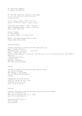 B) Technical Support
C) Legal Information
A) Customer Service, Support, and Sales
----------------------------------
United States
U.S.A. Sales Phone: (800) 757-7707
Hours: 24 hours a day, 7 days a week
International Sales: (425) 746-5771
Hours: Monday-Friday 8 AM to 4 PM PST
FAX: (916) 939-1010
Sierra Direct
P O Box 629001
El Dorado Hills, CA 95762-9972
Email: customer.support@sierra.com
http://www.sierra.com
United Kingdom
Vivendi Universal Interactive Publishing UK Ltd.
Main: (0118) 920-9111
Monday-Friday, 9:00 a.m. - 5:00 p.m.
Fax: (0118) 987-5603
Disk/CD replacements in the U.K. are £6.00, or £7.00 outside the UK. Add "ATTN.:
Returns."
2 Beacontree Plaza,
Gillette Way,
Reading, Berkshire
RG2 0BS United Kingdom
France
Vivendi Universal Interactive Publishing France
32, Av de l'Europe
Bât Energy 1 (2e étage)
78 140 VELIZY-Villacoubaly
France
Téléphone: 01-30-67-90-50
Lundi au Jeudi de 10h à 19h
Vendredi de 10h à 18h
Fax: 01-30-67-90-65
Germany
Vivendi Universal Interactive Publishing Deutschland Gmbh.
Tel: (0) 6103-99-40-40
Montag bis Freitag von 10h - 19Uhr
Fax: (0) 6103-99-40-35
Paul-Ehrlich-Straße l
63225 Langen
Deutschland
 