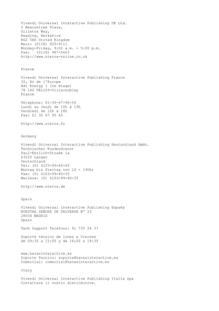Vivendi Universal Interactive Publishing UK Ltd.
2 Beacontree Plaza,
Gillette Way,
Reading, Berkshire
RG2 0BS United Kingdom
Main: (0118) 920-9111
Monday-Friday, 9:00 a.m. - 5:00 p.m.
Fax: (0118) 987-5603
http://www.sierra-online.co.uk
France
Vivendi Universal Interactive Publishing France
32, Av de l'Europe
Bât Energy 1 (2e étage)
78 140 VELIZY-Villacoublay
France
Téléphone: 01-30-67-90-50
Lundi au Jeudi de 10h à 19h
Vendredi de 10h à 18h
Fax: 01 30 67 90 65
http://www.sierra.fr
Germany
Vivendi Universal Interactive Publishing Deutschland Gmbh.
Technischer Kundendienst
Paul-Ehrlich-Straße la
63225 Langen
Deutschland
Tel: (0) 6103-99-40-40
Montag bis Freitag von 10 - 19Uhr
Fax: (0) 6103-99-40-35
Mailbox: (0) 6103-99-40-35
http://www.sierra.de
Spain
Vivendi Universal Interactive Publishing España
NUESTRA SEÑORA DE VALVERDE Nº 23
28034 MADRID
Spain
Tech Support Teléfono: 91 735 24 37
Soporte técnico de lunes a Viernes
de 09:30 a 15:00 y de 16:00 a 18:30
www.havasinteractive.es
Soporte Tecnico: soporte@havasinteractive.es
Comercial: comercial@havasinteractive.es
Italy
Vivendi Universal Interactive Publishing Italia spa
Contattare il vostro distributore.
 