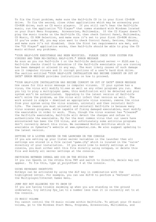 To fix the first problem, make sure the Half-Life CD is in your first CD-ROM
drive. To fix the second, close other applications which may be accessing your
CD-ROM drive, such as CD music players. If you still can't hear the Half-Life
music, run the application "CD Player" that comes standard with Windows located
on your Start Menu Programs, Accessories, Multimedia. If the CD Player doesn't
play the music tracks on the Half-Life CD, then check Control Panel, Multimedia,
CD Music, CD ROM Selection, and make sure it's set to your first CD-ROM drive.
If you're under NT, you may also want to check Control Panel, Devices, Cdaudio,
and make sure it's not disabled. Once the first two requirements are met, and
the "CD Player" application works, then Half-Life should be able to play the CD
music without any problems.
"YOUR HALF-LIFE EXECUTABLE HAS BEEN MODIFIED. PLEASE CHECK YOUR SYSTEM FOR
VIRUSES AND THEN RE-INSTALL HALF-LIFE." ERROR MESSAGE
As soon as you run Half-Life ( or the Half-Life dedicated server -- HLDS.exe ),
Half-Life checks itself to determine if the Half-Life executable you are running
has been damaged or altered in any way. The most likely causes of such damage
are 1) computer viruses and 2) corrupt portions of a user's hard disk drive.
The section entitled "YOUR HALF-LIFE INSTALLATION HAS BECOME CORRUPT OR OUT OF
DATE" ERROR MESSAGE provides instructions on how to proceed.
"YOUR HALF-LIFE INSTALLATION HAS BECOME CORRUPT OR OUT OF DATE" ERROR MESSAGE
One cause for this error message is computer viruses. If your system has a
virus, the virus will modify hl.exe as well as any other programs you run. When
you try to play a multiplayer game, this modification will be detected and your
system won't be authenticated. Upgrading to the latest version of Half-Life
won't solve the problem, as the virus will infect that version as well. The
work around is simple - download an appropriate virus scanner, remove the virus
from your system using the virus scanner, uninstall and then reinstall Half-
Life. The reason you must uninstall and reinstall Half-Life is because many
virus scanner programs, while capable of fixing damaged executables, must modify
the executable in order to work. Thus, though the virus scanner has "cleaned"
the Half-Life executable, Half-Life will detect the changes and refuse to
authenticate the executable. By far the most common virus that our users have
encountered has been the CIH virus, and unfortunately some antivirus programs
don't currently detect this virus. We recommend Norton AntiVirus which is
available on Symantec's website at www.symantec.com. We also suggest updating to
the latest version.
SETTING UP A LISTEN SERVER IN THE LAUNCHER OR THE CONSOLE
If you are setting up your listen server variables in the launcher then all
settings are stored in a file called 'game.cfg' which is located in the 'valve'
directory of your installation. If you would like to modify settings at the
console, you must either edit this file directly using notepad, or delete this
file and modify all server settings at the console.
SWITCHING BETWEEN OPENGL AND D3D ON THE NVIDIA TNT
If you run OpenGL on the nVidia Riva TNT and switch to Direct3D, decals may not
appear. To fix this, type gl_polyoffset 4 at the console.
USING KEYBOARD SHORTCUTS
Hotkeys can be activated by using the ALT key in combination with the
highlighted letter. For example, you can use ALT+R to perform a 'Refresh' within
the Multiplayer/Internet Games menu.
JUMP KEY NOT ALLOWING YOU TO SWIM UP
If you are having trouble swimming up when you are standing on the ground
underwater, try setting fps_lan to a number less than it is currently set to at
the console.
CD MUSIC VOLUME
You cannot control the CD music volume within Half-Life. To adjust your CD music
volume, go to the Windows Start Menu, Programs, Accessories, Multimedia, and
 