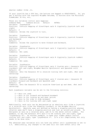 smaller number (like .1).
If your joystick has a POV hat, the buttons are mapped to AUX29-AUX32. So, you
get 8 buttons with the Logitech WingMan Extreme, 12 buttons with the Microsoft
SideWinder 3D Pro, etc.
These six variables control axis mapping:
Command Name Command Action Default NOTES:
Variable: Joyadvaxisx
Function: Controls mapping of DirectInput axis X (typically joystick left and
right)
Default: 3
Comments: Allows the joystick to turn.
Variable: Joyadvaxisy
Function: Controls mapping of DirectInput axis Y (typically joystick forward
and backward)
Default: 1
Comments: Allows the joystick to move forward and backward.
Variable: Joyadvaxisz
Function: Controls mapping of DirectInput axis Z (typically joystick throttle)
Default: 0
Comments: Not used.
Variable: Joyadvaxisr
Function: Controls mapping of DirectInput axis R (typically joystick rudder)
Default: 0
Comments: Not used.
Variable: Joyadvaxisu
Function: Controls mapping of DirectInput axis U (custom axis - Assassin 3D
trackball left and right, WingMan Warrior SpinControl and SpaceOrb roll)
Default: 20
Comments: Sets the Assassin 3D to relative turning left and right. (Not self
centering)
Variable: Joyadvaxisv
Function: Controls mapping of DirectInput axis V (custom axis - Assassin 3D
trackball forward and backward and SpaceOrb yaw)
Default: 18
Comments: Sets the Assassin 3D to relative free-look up and down. (Not self
centering)
Each joyadvaxis variable can be set to the following controls:
0 = Axis not used
1 = Axis is for forward and backward movement
2 = Axis is for looking up and down (pitch)
3 = Axis is for side to side movement
4 = Axis is for turning left and right (yaw)
Additionally, each axis can be designated as an absolute axis (like a joystick)
or a relative axis (like the FPgaming trackball or the WingMan Warrior
SpinControl). Absolute axes are defined as having a stopping position whereas
relative axes don't have a stopping position and just go around and around. To
designate an axis as a relative axis, add 16 to the above control number. For
example, to set the Assassin 3D's axis U to be looking left and right, type
'joyadvaxisu 20'. As another example, to make your rudder pedals control
turning left and right, type 'joyadvaxisr 4'. It's a bit complicated, but only
needs to be done once.
The advanced axes variables will not have any effect until joyadvanced is set to
1.0. Additionally, any changes to the axes will not take effect until the
 