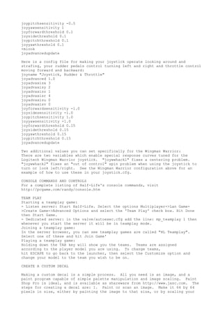 joypitchsensitivity -0.5
joyyawsensitivity 1
joyforwardthreshold 0.1
joysidethreshold 0.1
joypitchthreshold 0.1
joyyawthreshold 0.1
+mlook
joyadvancedupdate
Here is a config file for making your joystick operate looking around and
strafing, your rudder pedals control turning left and right and throttle control
moving forward and backward:
joyname "Joystick, Rudder & Throttle"
joyadvanced 1.0
joyadvaxisx 3
joyadvaxisy 2
joyadvaxisz 1
joyadvaxisr 4
joyadvaxisu 0
joyadvaxisv 0
joyforwardsensitivity -1.0
joysidesensitivity -1.0
joypitchsensitivity 1.0
joyyawsensitivity -1.0
joyforwardthreshold 0.15
joysidethreshold 0.15
joyyawthreshold 0.15
joypitchthreshold 0.15
joyadvancedupdate
Two additional values you can set specifically for the Wingman Warrior:
There are two variables which enable special response curves tuned for the
Logitech Wingman Warrior joystick. "joywwhack1" fixes a centering problem.
"joywwhack2" fixes an "out of control" spin problem when using the joystick to
turn or look left/right. See the Wingman Warrior configuration above for an
example of how to use these in your joystick.cfg.
CONSOLE COMMANDS AND CONTROLS
For a complete listing of Half-Life's console commands, visit
http://pcgame.com/randy/console.htm
TEAM PLAY
Starting a teamplay game:
- Listen server: Start Half-Life. Select the options Multiplayer->Lan Game-
>Create Game->Advanced Options and select the 'Team Play' check box. Hit Done
then Start Game.
- Dedicated server: in the valve/autoexec.cfg add the line: mp_teamplay 1 then
whenever you start the server it will be in teamplay mode.
Joining a teamplay game:
In the server browser, you can see teamplay games are called "HL Teamplay".
Select one of these and hit Join Game'
Playing a teamplay game:
Holding down the TAB key will show you the teams. Teams are assigned
according to the player model you are using. To change teams,
hit ESCAPE to go back to the launcher, then select the Customize option and
change your model to the team you wish to be on.
CREATE A CUSTOM DECAL
Making a custom decal is a simple process. All you need is an image, and a
paint program capable of simple palette manipulation and image scaling. Paint
Shop Pro is ideal, and is available as shareware from http://www.jasc.com. The
steps for creating a decal are: 1. Paint or scan an image. Make it 64 by 64
pixels in size, either by painting the image to that size, or by scaling your
 
