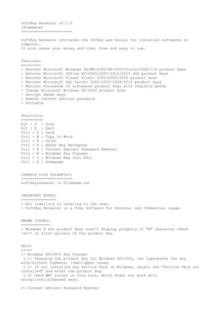 SoftKey Revealer v2.7.0
(Freeware)
=======================
SoftKey Revealer retrieves the CD-Key and Serial for installed softwares on
computer.
It also saves your money and time, free and easy to use.
Features:
=========
- Recover Microsoft Windows 9x/ME/2000/XP/2003/Vista/2008/7/8 product keys
- Recover Microsoft Office XP/2003/2007/2010/2013 x86 product keys
- Recover Microsoft Visual Studio 2005/2008/2010 product keys
- Recover Microsoft SQL Server 2000/2005/2008/2012 product keys
- Recover thousands of softwares product keys with registry paths
- Change Microsoft Windows XP/2003 product keys
- Decrypt Adobe keys
- Remove Content Advisor password
- Portable
Shortcuts:
==========
Alt + S : Scan
Alt + E : Exit
Ctrl + S : Save
Ctrl + W : Copy to Word
Ctrl + P : Print
Ctrl + D : Adobe Key Decrypter
Ctrl + R : Content Advisor Password Remover
Ctrl + K : Windows Key Changer
Ctrl + I : Windows Reg Info Edit
Ctrl + H : Homepage
Command Line Parameter:
=======================
softkeyrevealer /s FileName.txt
IMPORTANT NOTES:
================
- All liability is relating to the user.
- SoftKey Revealer is a Free Software for Personal and Commercial usage.
KNOWN ISSUES:
=============
- Windows 8 x64 product keys aren't display properly if "N" character there
isn't in first quinary of the product key.
HELP:
=====
1- Windows XP/2003 Key Changer
1.1- Changing the product key for Windows XP/2003, can type/paste the key
with/without hyphens, lower/upper cases.
1.2- If not installed any Service Pack on Windows, select the "Service Pack not
installed" and enter the product key.
1.3- Used WMI script on this tool, which might not work with
wrong/invalid/banned keys.
2- Content Advisor Password Remover
 