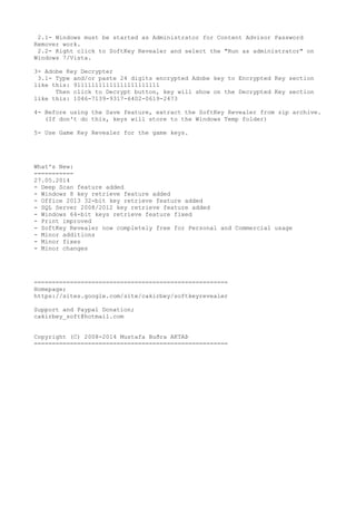 2.1- Windows must be started as Administrator for Content Advisor Password
Remover work.
2.2- Right click to SoftKey Revealer and select the "Run as administrator" on
Windows 7/Vista.
3- Adobe Key Decrypter
3.1- Type and/or paste 24 digits encrypted Adobe key to Encrypted Key section
like this: 911111111111111111111111
Then click to Decrypt button, key will show on the Decrypted Key section
like this: 1046-7139-9317-6402-0619-2473
4- Before using the Save feature, extract the SoftKey Revealer from zip archive.
(If don't do this, keys will store to the Windows Temp folder)
5- Use Game Key Revealer for the game keys.
What's New:
===========
27.05.2014
- Deep Scan feature added
- Windows 8 key retrieve feature added
- Office 2013 32-bit key retrieve feature added
- SQL Server 2008/2012 key retrieve feature added
- Windows 64-bit keys retrieve feature fixed
- Print improved
- SoftKey Revealer now completely free for Personal and Commercial usage
- Minor additions
- Minor fixes
- Minor changes
======================================================
Homepage;
https://sites.google.com/site/cakirbey/softkeyrevealer
Support and Paypal Donation;
cakirbey_soft@hotmail.com
Copyright (C) 2008-2014 Mustafa Buðra AKTAÞ
======================================================
 