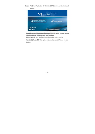 16
Step2. Put Driver Application CD disk into CD-ROM drive, window below will
appear.
Install Driver and Application Software: Click this option to install capture
card device driver and application utility software.
User’s Manual: Click this option to read complete user’s manual.
Acrobat(R)Reader5.0: Click option if you want to Acrobat Reader on your
system.
 
