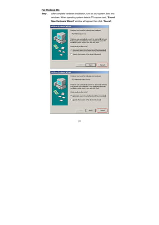 22
For Windows ME:
Step1. After complete hardware installation, turn on your system, boot into
windows. When operating system detects TV capture card, “Found
New Hardware Wizard” window will appear then click “Cancel”.
 