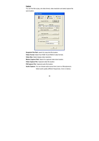 36
Capture
You can find file to play, set video format, video resolution and select capture file
save location.
Snapshot File Path: search for snap shot file location.
Video Format: Select from RGB 16 and RGB 24 video formats.
Video Size: Select display video resolution.
Motion Capture Path: Search for captured video store location.
Video Capture File: Captured video file location.
FM Capture File: Captured audio file location.
Audio Capture: You can choose audio source from Line-In or Microphone-In;
Select audio quality (different frequencies, mono or stereo).
 