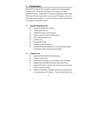 4
1. Introduction
Media Wand TV Capture Card is capable to capture video and audio signals
then play on PC, it comes with user friendly GUI turning your PC into an
entertainment center. Media Wand TV Capture Card application utility provides
PIP (Picture In Picture) feature which user can record TV program or any video
source while watching program. You can also listen and record radio broadcast
if you capture card has FM connector.
1.1 System Requirements
Pentium III 700 MHz CPU or faster
128 MB system memory
700 MB free space on your hard drive
Graphics card with minimum 16 MB memory
AC97 compatible sound card
CD-ROM drive
One available PCI slot
Operating system has DirectX 9
Microsoft Windows 98, 98SE, ME, XP, or 2000 operating system
disk (Windows 2000 and XP are recommended)
1.2 Feature List
Supports NTSC/PAL/SECAM video decoding
Compliant with PCI V2.2
Plug and play compatible for easy installation and configuration
Supports HDTV/audio/MPEG transport data across PCI bus
Supports PIP (picture in picture): One screen for live and the other
screen for captured program.
Supports Time-Shifting: This feature allows user to pause, rewind
and instant replay live TV program. Users can take breaks during
 