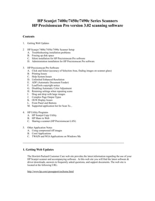 HP Scanjet 7400c/7450c/7490c Series Scanners
HP Precisionscan Pro version 3.02 scanning software
Contents
1. Getting Web Updates
2 HP Scanjet 7400c/7450c/7490c Scanner Setup
A. Troubleshooting installation problems
B. Freeing up disk space
C. Silent installation for HP Precisionscan Pro software
D. Administration installation for HP Precisionscan Pro software
3. HP Precisionscan Pro Software
A. Click and Select (accuracy of Selection Area, finding images on scanner glass)
B. Printing Issues
C. Help System Issues
D. Unlimited Enhanced Resolution
E. ADF (Automatic Document Feeder)
F. LeadTools copyright notice
G. Disabling Automatic Color Adjustment
H. Retaining settings when repeating scans
I. Drag and drop with large images
J. Complex Page Output Types
K. OCR Display Issues
L. Front Panel and Buttons
M. Supported application list for Scan To...
4. HP Utility Programs
A. HP Scanjet Copy Utility
B. HP Share to Web
C. Sharing a scanner (HP Precisionscan LAN)
5. Other Application Notes
A. Using compressed tiff images
B. Corel Applications
C. TWAIN and WIAApplications on Windows Me
------------------------------------------------------------------------------------------------------------------------
1. Getting Web Updates
The Hewlett-Packard Customer Care web site provides the latest information regarding the use of your
HP Scanjet scanner and accompanying software. At this web site you will find the latest software &
driver downloads, answers to frequently asked questions, and support documents. The web site is
located at the following URL:
http://www.hp.com/cposupport/eschome.html
 