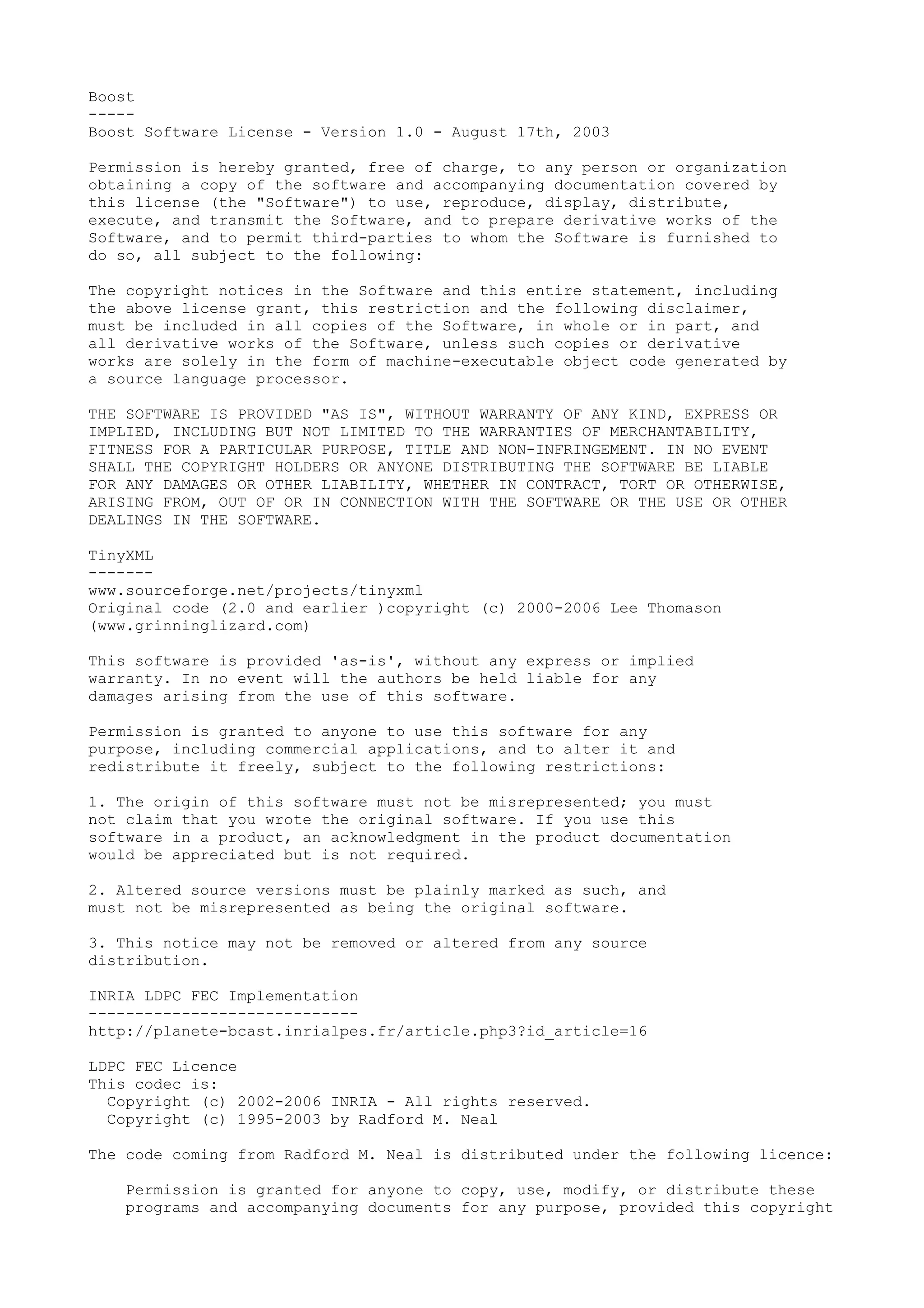 Boost
-----
Boost Software License - Version 1.0 - August 17th, 2003
Permission is hereby granted, free of charge, to any person or organization
obtaining a copy of the software and accompanying documentation covered by
this license (the "Software") to use, reproduce, display, distribute,
execute, and transmit the Software, and to prepare derivative works of the
Software, and to permit third-parties to whom the Software is furnished to
do so, all subject to the following:
The copyright notices in the Software and this entire statement, including
the above license grant, this restriction and the following disclaimer,
must be included in all copies of the Software, in whole or in part, and
all derivative works of the Software, unless such copies or derivative
works are solely in the form of machine-executable object code generated by
a source language processor.
THE SOFTWARE IS PROVIDED "AS IS", WITHOUT WARRANTY OF ANY KIND, EXPRESS OR
IMPLIED, INCLUDING BUT NOT LIMITED TO THE WARRANTIES OF MERCHANTABILITY,
FITNESS FOR A PARTICULAR PURPOSE, TITLE AND NON-INFRINGEMENT. IN NO EVENT
SHALL THE COPYRIGHT HOLDERS OR ANYONE DISTRIBUTING THE SOFTWARE BE LIABLE
FOR ANY DAMAGES OR OTHER LIABILITY, WHETHER IN CONTRACT, TORT OR OTHERWISE,
ARISING FROM, OUT OF OR IN CONNECTION WITH THE SOFTWARE OR THE USE OR OTHER
DEALINGS IN THE SOFTWARE.
TinyXML
-------
www.sourceforge.net/projects/tinyxml
Original code (2.0 and earlier )copyright (c) 2000-2006 Lee Thomason
(www.grinninglizard.com)
This software is provided 'as-is', without any express or implied
warranty. In no event will the authors be held liable for any
damages arising from the use of this software.
Permission is granted to anyone to use this software for any
purpose, including commercial applications, and to alter it and
redistribute it freely, subject to the following restrictions:
1. The origin of this software must not be misrepresented; you must
not claim that you wrote the original software. If you use this
software in a product, an acknowledgment in the product documentation
would be appreciated but is not required.
2. Altered source versions must be plainly marked as such, and
must not be misrepresented as being the original software.
3. This notice may not be removed or altered from any source
distribution.
INRIA LDPC FEC Implementation
-----------------------------
http://planete-bcast.inrialpes.fr/article.php3?id_article=16
LDPC FEC Licence
This codec is:
Copyright (c) 2002-2006 INRIA - All rights reserved.
Copyright (c) 1995-2003 by Radford M. Neal
The code coming from Radford M. Neal is distributed under the following licence:
Permission is granted for anyone to copy, use, modify, or distribute these
programs and accompanying documents for any purpose, provided this copyright
 