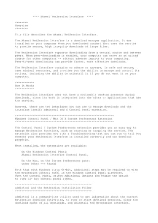 **** Akamai NetSession Interface ****
--------
Overview
--------
This file describes the Akamai NetSession Interface.
The Akamai NetSession Interface is a download manager application. It was
installed on your computer when you downloaded content that uses the service
to provide secure, high integrity downloads of large files.
The NetSession Interface supports downloading from a central source and between
peers. When peer-downloading is enabled, your computer can serve as an upload
source for other computers -- without adverse impacts to your computing.
Peer-to-peer downloading can provide faster, more effective downloads.
The NetSession Interface contains no adware or spyware, is safe and secure,
uses minimal resources, and provides you the ability to manage and control its
actions, including the ability to uninstall it if you do not want it on your
computer.
------------
How It Works
------------
The NetSession Interface does not have a noticeable desktop presence during
downloads, since its work is integrated into the sites or applications that use
the service.
However, there are two interfaces you can use to manage downloads and the
interface itself: admintool and a Control Panel extension.
--------------------------------------------------------------
Windows Control Panel / Mac OS X System Preferences Extension
--------------------------------------------------------------
The Control Panel / System Preferences extension provides you an easy way to
manage NetSession functions, such as starting or stopping the service. The
extension also provides you with a Troubleshooting test you can run to tell you
whether your NetSession Interface is installed correctly and can download
properly.
When installed, the extensions are available:
On the Windows Control Panel:
Akamai NetSession Interface Control Panel.
On the Mac, on the System Preferences pane:
under Other --> Akamai
Note that with Windows Vista 64-bit, additional steps may be required to view
the NetSession Control Panel in the Windows Control Panel directory.
Open the Control Panel, select Additional Options and enable the option
to View 32- bit control panel items.
------------------------------------------------
admintool and the NetSession Installation Folder
------------------------------------------------
admintool is a command-line utility used to get information about the current
NetSession download activities, to stop or start download sessions, clear the
download cache of all downloads, and uninstall the NetSession Interface.
 