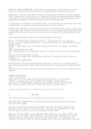 NEED FOR SPEED UNDERGROUND 2 features an advanced Post Race Results screen
where all results are validated by the server before becoming official.
Depending on server load when the game is played the results may take anywhere
from 5 seconds to a few minutes to properly authenticate and report the correct
race results. Once the results are final the heading of the race results will
change from Unofficial Race Results to Official Race Results.
If any players received a disqualification or disconnection during the race the
finish order and points won will be adjusted in this screen.
Players who receive too many disqualifications will have their name change color
in the game room screen. This will identify to other player that they have been
disqualified several times and players should be weary of allowing them in the
race.
The disqualification name colors are displayed as follows:
White - no significant disqualifications - Good player to race against.
Yellow - several disqualifications - for the most part this player does not get
disqualified.
Orange - This player has a numerous disqualifications and players should be
weary
about playing against them.
Red - This player has an enormous amount of disqualifications and we recommend
not
playing in the same game as them.
Purple - This player has reached the capacity of disqualifications and we
recommend
avoiding them completely.
EA Online will be monitoring players and server results on a regular basis,
should any significant cheats get detected we will take action accordingly and
ban
any person's accounts that are clearly trying to ruin the online experience for
others.
GENERAL ONLINE INFO
===================
Frame Rate: If your frame rate dips below 12 fps for 10 consecutive
frames or longer, you should receive the message “Frame Rate is
too low for a Ranked Game.“ Lowering your graphic detail settings may
help increase your frame rate so you can play in ranked games.
************************************************************
6. LAN PLAY
************************************************************
NEED FOR SPEED UNDERGROUND 2 contains LAN play, which is setup to emulate
the EA Online Lobby.
To Host a LAN Server (Like the EA Lobby) you need to Select LAN from the
Main Menu, next select Host LAN Server. You will be prompted for a LAN
Server Name, followed by your own personal Player Name.
Next you will be taken to the LAN Main Menu where you can access Select Car
Options, or the Lobby. When Hosting a LAN Server your computer will be the
primary host to any players that join your LAN Server. In essence, your
computer will be linking all other players that join your LAN server together,
 