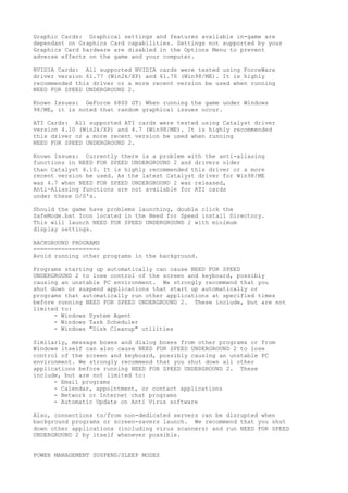 Graphic Cards: Graphical settings and features available in-game are
dependant on Graphics Card capabilities. Settings not supported by your
Graphics Card hardware are disabled in the Options Menu to prevent
adverse effects on the game and your computer.
NVIDIA Cards: All supported NVIDIA cards were tested using ForceWare
driver version 61.77 (Win2k/XP) and 61.76 (Win98/ME). It is highly
recommended this driver or a more recent version be used when running
NEED FOR SPEED UNDERGROUND 2.
Known Issues: GeForce 6800 GT: When running the game under Windows
98/ME, it is noted that random graphical issues occur.
ATI Cards: All supported ATI cards were tested using Catalyst driver
version 4.10 (Win2k/XP) and 4.7 (Win98/ME). It is highly recommended
this driver or a more recent version be used when running
NEED FOR SPEED UNDERGROUND 2.
Known Issues: Currently there is a problem with the anti-aliasing
functions in NEED FOR SPEED UNDERGROUND 2 and drivers older
than Catalyst 4.10. It is highly recommended this driver or a more
recent version be used. As the latest Catalyst driver for Win98/ME
was 4.7 when NEED FOR SPEED UNDERGROUND 2 was released,
Anti-Aliasing functions are not available for ATI cards
under these O/S's.
Should the game have problems launching, double click the
SafeMode.bat Icon located in the Need for Speed install Directory.
This will launch NEED FOR SPEED UNDERGROUND 2 with minimum
display settings.
BACKGROUND PROGRAMS
===================
Avoid running other programs in the background.
Programs starting up automatically can cause NEED FOR SPEED
UNDERGROUND 2 to lose control of the screen and keyboard, possibly
causing an unstable PC environment. We strongly recommend that you
shut down or suspend applications that start up automatically or
programs that automatically run other applications at specified times
before running NEED FOR SPEED UNDERGROUND 2. These include, but are not
limited to:
- Windows System Agent
- Windows Task Scheduler
- Windows "Disk Cleanup" utilities
Similarly, message boxes and dialog boxes from other programs or from
Windows itself can also cause NEED FOR SPEED UNDERGROUND 2 to lose
control of the screen and keyboard, possibly causing an unstable PC
environment. We strongly recommend that you shut down all other
applications before running NEED FOR SPEED UNDERGROUND 2. These
include, but are not limited to:
- Email programs
- Calendar, appointment, or contact applications
- Network or Internet chat programs
- Automatic Update on Anti Virus software
Also, connections to/from non-dedicated servers can be disrupted when
background programs or screen-savers launch. We recommend that you shut
down other applications (including virus scanners) and run NEED FOR SPEED
UNDERGROUND 2 by itself whenever possible.
POWER MANAGEMENT SUSPEND/SLEEP MODES
 