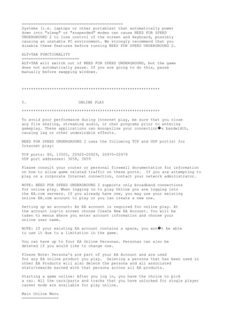 ============================================
Systems (i.e. laptops or other portables) that automatically power
down into "sleep" or "suspended" modes can cause NEED FOR SPEED
UNDERGROUND 2 to lose control of the screen and keyboard, possibly
causing an unstable PC environment. We strongly recommend that you
disable these features before running NEED FOR SPEED UNDERGROUND 2.
ALT+TAB FUNCTIONALITY
=========================
ALT+TAB will switch out of NEED FOR SPEED UNDERGROUND, but the game
does not automatically pause. If you are going to do this, pause
manually before swapping windows.
************************************************************
5. ONLINE PLAY
************************************************************
To avoid poor performance during Internet play, be sure that you close
any file sharing, streaming audio, or chat programs prior to entering
gameplay. These applications can monopolize your connection s bandwidth,�
causing lag or other undesirable effects.
NEED FOR SPEED UNDERGROUND 2 uses the following TCP and UDP port(s) for
Internet play:
TCP ports: 80, 13505, 20920-20929, 20970-20979
UDP port addresses: 3658, 3659
Please consult your router or personal firewall documentation for information
on how to allow game related traffic on these ports. If you are attempting to
play on a corporate Internet connection, contact your network administrator.
NOTE: NEED FOR SPEED UNDERGROUND 2 supports only broadband connections
for online play. When logging in to play Online you are logging into
the EA.com servers. If you already have one, you may use your existing
online EA.com account to play or you can create a new one.
Setting up an account: An EA account is required for online play. At
the account log-in screen choose Create New EA Account. You will be
taken to menus where you enter account information and choose your
online user name.
NOTE: If your existing EA account contains a space, you won t be able�
to use it due to a limitation in the game.
You can have up to four EA Online Personas. Personas can also be
deleted if you would like to change one.
Please Note: Persona's are part of your EA Account and are used
for any EA online product you play. Deleting a persona that has been used in
other EA Products will also delete the persona and all associated
stats/rewards earned with that persona across all EA products.
Starting a game online: After you log in, you have the choice to pick
a car. All the cars/parts and tracks that you have unlocked for single player
career mode are available for play online.
Main Online Menu
================
 