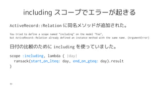 including `פǥ`𤭤
ActiveRecord::Relation ͬ᥽åɤ׷Ӥ줿
You tried to define a scope named "including" on the model "Foo",
but ActiveRecord::Relation already defined an instance method with the same name. (ArgumentError)
ոα^Τ including ʹäƤޤ
scope :including, lambda { |day|
ransack(start_on_lteq: day, end_on_gteq: day).result
}
30
 