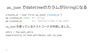 as_json datetimeΥबStringˤʤ
created_at = User.first.as_json['created_at']
pp created_at.class #=> String
pp created_at #=> "2019-07-31T06:27:06.452Z"
as_json ʹäƤƥȥ`ɤʧޤ
attrs = foo.user_attrs
expect(attrs).to have_attributes user.as_json
31
 