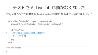 ƥȤ ActiveJob Ӥʤʤä
Request SpecԄӵĤTestAdapterʹ褦ˤʤޤ5
describe "example", type: :request do
around { |ex| Sidekiq::Testing.inline!(&ex) }
it "xxx" do
+ FooJob.disable_test_adapter
# ...
end
end
5?
rails/rails#33849
33
 