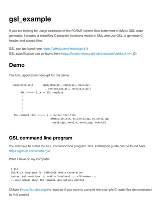 gsl_example
If you are looking for usage examples of the FOR&IF control ﬂow statement of iMatix GSL code
generator, I created a simpliﬁed C program functions model in XML and use GSL to generate C
header and source ﬁles.
GSL can be found here https://github.com/imatix/gsl (1)
GSL speciﬁcation can be found here https://imatix-legacy.github.io/gslgen/gsldoc4.htm (2)
Demo
The GSL application concept for the demo
(cppsystem.xml) (cppsystem.gsl, cmake,gsl, main,gsl,
service_cpp.gsl, service_h.gsl)
XML ------ 1..* -- GSL template
|
1
|
|
|
GSL command line ------ * -- output text file
(CMakeLists.txt, ex_serv1.cpp, ex_serv2.cpp
serv1.cpp, serv1.h, serv2.cpp, serv2.h)
GSL command line program
You will have to install the GSL command line program. GSL installation guide can be found here
https://github.com/imatix/gsl
What I have on my computer
$ gsl
GSL/4.1.4 Copyright (c) 1996-2016 iMatix Corporation
syntax: gsl -<option> ... -<attr>[:<value>] ... <filename> ...
.. more detail about the command-line options omitted
CMake (https://cmake.org/) is required if you want to compile the example C code ﬁles demonstrated
by this project
 