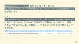 local_edition_1.4.0.zip を解凍したフォルダ内の
Neurala_BrainBuilderForAITRIOS_24.09.7_00_Windows_CPU_Installer.zip
を解凍します。
なお、
Neurala_BrainBuilderForAITRIOS_24.09.7_00_GettingStarted_LocEdt.pdf
は英文ですがBrain Builderの使用方法が記載されているので、頑張っ
て自力で理解するか英→日翻訳サービスを使って日本語で読み込んで
ください。
10
 