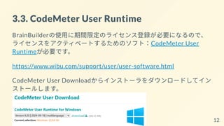 3.3. CodeMeter User Runtime
BrainBuilderの使用に期間限定のライセンス登録が必要になるので、
ライセンスをアクティベートするためのソフト：CodeMeter User
Runtimeが必要です。
https://www.wibu.com/support/user/user-software.html
CodeMeter User Downloadからインストーラをダウンロードしてイン
ストールします。
12
 