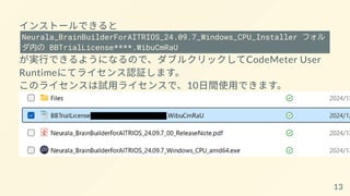 インストールできると
Neurala_BrainBuilderForAITRIOS_24.09.7_Windows_CPU_Installer フォル
ダ内の BBTrialLicense****.WibuCmRaU
が実行できるようになるので、ダブルクリックしてCodeMeter User
Runtimeにてライセンス認証します。
このライセンスは試用ライセンスで、10日間使用できます。
13
 