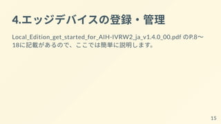 4.エッジデバイスの登録・管理
Local_Edition_get_started_for_AIH-IVRW2_ja_v1.4.0_00.pdf のP.8～
18に記載があるので、ここでは簡単に説明します。
15
 