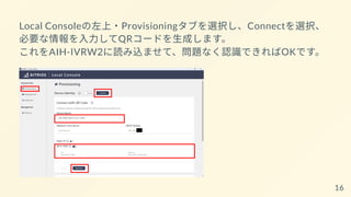 Local Consoleの左上・Provisioningタブを選択し、Connectを選択、
必要な情報を入力してQRコードを生成します。
これをAIH-IVRW2に読み込ませて、問題なく認識できればOKです。
16
 