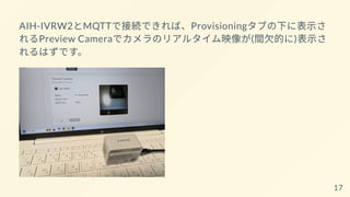 AIH-IVRW2とMQTTで接続できれば、Provisioningタブの下に表示さ
れるPreview Cameraでカメラのリアルタイム映像が(間欠的に)表示さ
れるはずです。
17
 