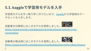 5.1. kaggleで学習用モデルを入手
学習用モデルを手っ取り早く作りたいので、kaggleから学習用のデー
タセットを入手します。
自動車の分類用にはこのモデルを使用しました。
https://www.kaggle.com/datasets/kaggleashwin/vehicle-type-
recognition
自動車の検出用にはこのモデルを使用しました。
https://www.kaggle.com/datasets/hasibullahaman/objectdetectionca
r 19
 
