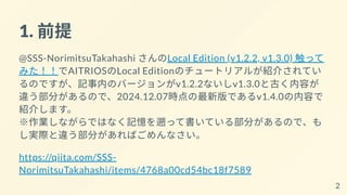 1. 前提
@SSS-NorimitsuTakahashi さんのLocal Edition (v1.2.2, v1.3.0) 触って
みた！！でAITRIOSのLocal Editionのチュートリアルが紹介されてい
るのですが、記事内のバージョンがv1.2.2ないしv1.3.0と古く内容が
違う部分があるので、2024.12.07時点の最新版であるv1.4.0の内容で
紹介します。
※作業しながらではなく記憶を遡って書いている部分があるので、も
し実際と違う部分があればごめんなさい。
https://qiita.com/SSS-
NorimitsuTakahashi/items/4768a00cd54bc18f7589
2
 